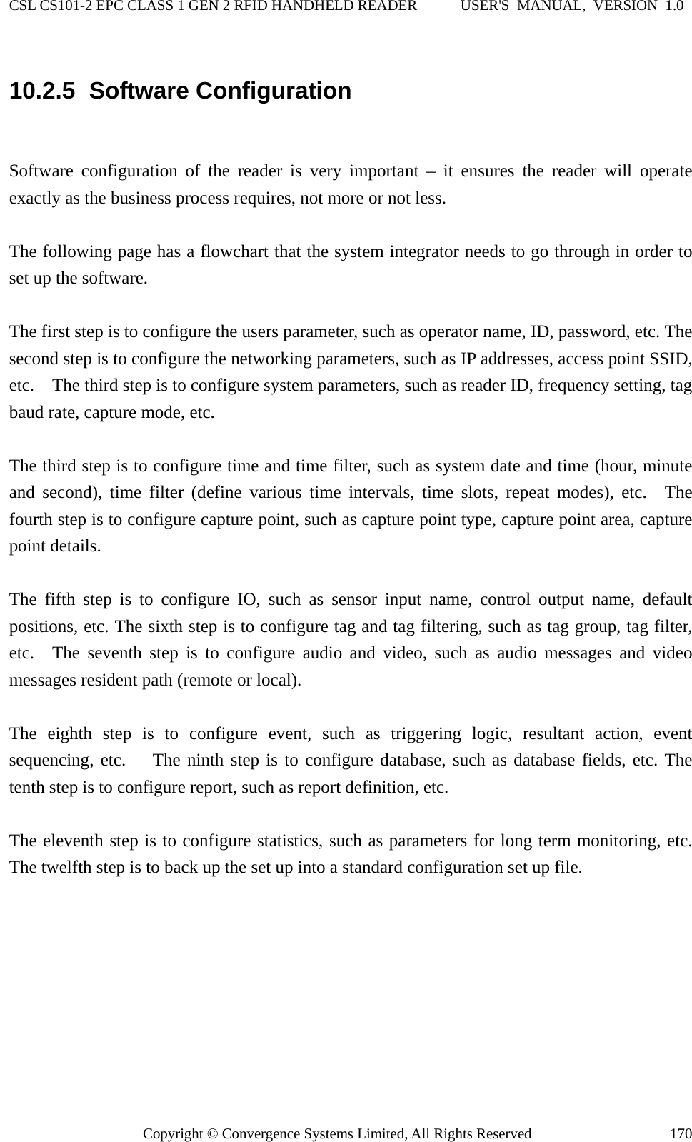 CSL CS101-2 EPC CLASS 1 GEN 2 RFID HANDHELD READER  USER&apos;S  MANUAL,  VERSION  1.0 Copyright © Convergence Systems Limited, All Rights Reserved  17010.2.5  Software Configuration  Software configuration of the reader is very important – it ensures the reader will operate exactly as the business process requires, not more or not less.      The following page has a flowchart that the system integrator needs to go through in order to set up the software.      The first step is to configure the users parameter, such as operator name, ID, password, etc. The second step is to configure the networking parameters, such as IP addresses, access point SSID, etc.    The third step is to configure system parameters, such as reader ID, frequency setting, tag baud rate, capture mode, etc.      The third step is to configure time and time filter, such as system date and time (hour, minute and second), time filter (define various time intervals, time slots, repeat modes), etc.  The fourth step is to configure capture point, such as capture point type, capture point area, capture point details.    The fifth step is to configure IO, such as sensor input name, control output name, default positions, etc. The sixth step is to configure tag and tag filtering, such as tag group, tag filter, etc.  The seventh step is to configure audio and video, such as audio messages and video messages resident path (remote or local).      The eighth step is to configure event, such as triggering logic, resultant action, event sequencing, etc.   The ninth step is to configure database, such as database fields, etc. The tenth step is to configure report, such as report definition, etc.      The eleventh step is to configure statistics, such as parameters for long term monitoring, etc.   The twelfth step is to back up the set up into a standard configuration set up file.         