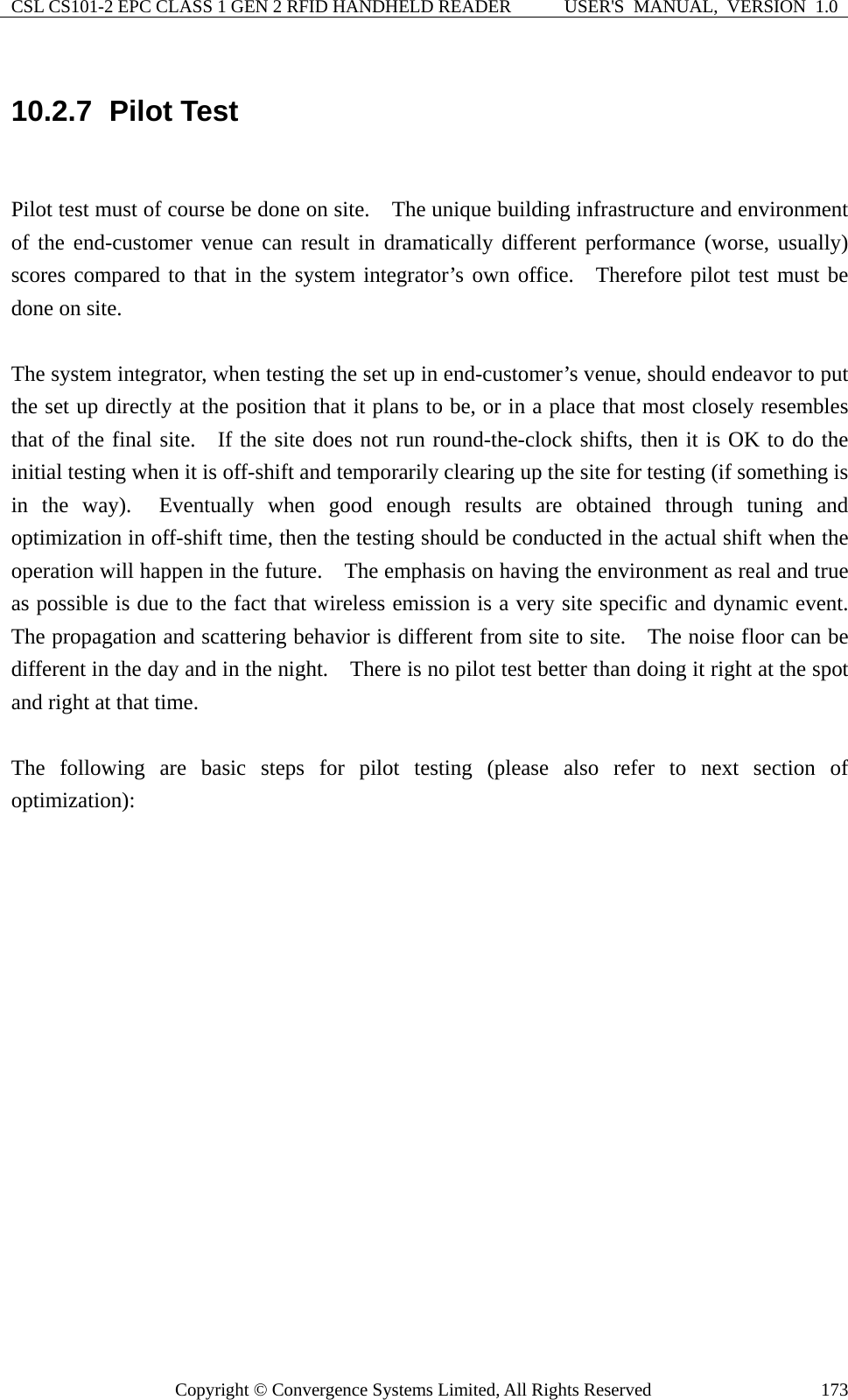 CSL CS101-2 EPC CLASS 1 GEN 2 RFID HANDHELD READER  USER&apos;S  MANUAL,  VERSION  1.0 Copyright © Convergence Systems Limited, All Rights Reserved  17310.2.7  Pilot Test  Pilot test must of course be done on site.    The unique building infrastructure and environment of the end-customer venue can result in dramatically different performance (worse, usually) scores compared to that in the system integrator’s own office.  Therefore pilot test must be done on site.      The system integrator, when testing the set up in end-customer’s venue, should endeavor to put the set up directly at the position that it plans to be, or in a place that most closely resembles that of the final site.   If the site does not run round-the-clock shifts, then it is OK to do the initial testing when it is off-shift and temporarily clearing up the site for testing (if something is in the way).  Eventually when good enough results are obtained through tuning and optimization in off-shift time, then the testing should be conducted in the actual shift when the operation will happen in the future.    The emphasis on having the environment as real and true as possible is due to the fact that wireless emission is a very site specific and dynamic event.   The propagation and scattering behavior is different from site to site.    The noise floor can be different in the day and in the night.    There is no pilot test better than doing it right at the spot and right at that time.      The following are basic steps for pilot testing (please also refer to next section of optimization):                   