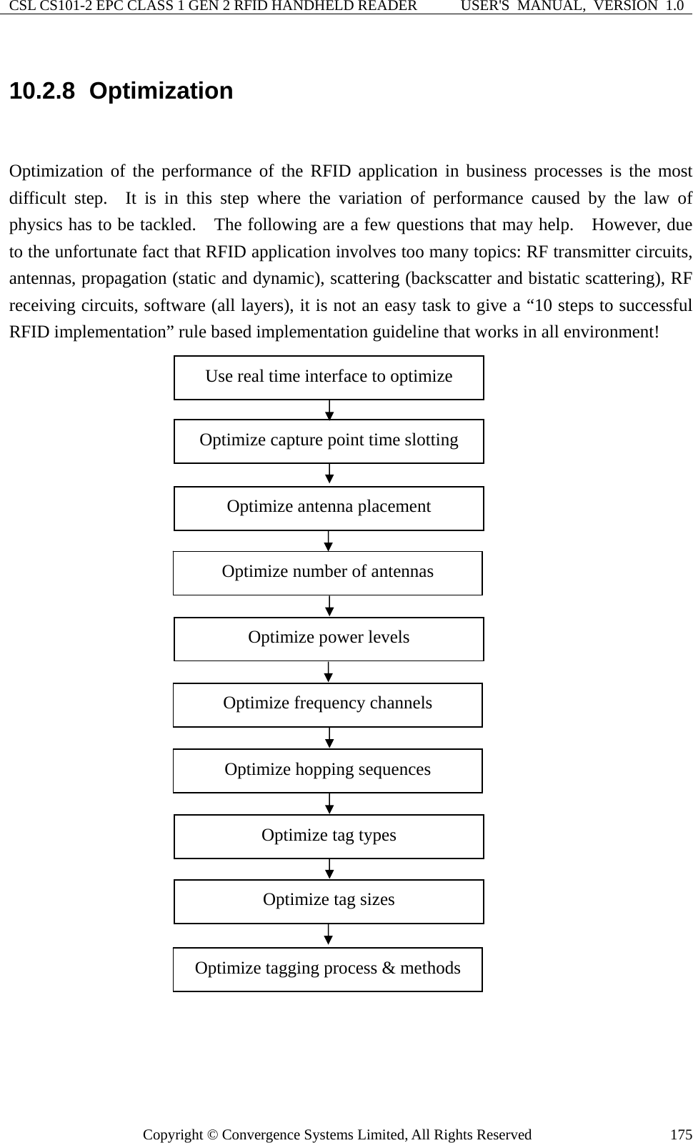 CSL CS101-2 EPC CLASS 1 GEN 2 RFID HANDHELD READER  USER&apos;S  MANUAL,  VERSION  1.0 Copyright © Convergence Systems Limited, All Rights Reserved  17510.2.8  Optimization  Optimization of the performance of the RFID application in business processes is the most difficult step.  It is in this step where the variation of performance caused by the law of physics has to be tackled.    The following are a few questions that may help.    However, due to the unfortunate fact that RFID application involves too many topics: RF transmitter circuits, antennas, propagation (static and dynamic), scattering (backscatter and bistatic scattering), RF receiving circuits, software (all layers), it is not an easy task to give a “10 steps to successful RFID implementation” rule based implementation guideline that works in all environment!                               Optimize capture point time slotting Optimize tag sizes Optimize tagging process &amp; methods Optimize power levels Optimize hopping sequences Optimize tag types Optimize antenna placement Optimize number of antennas Optimize frequency channels Use real time interface to optimize 