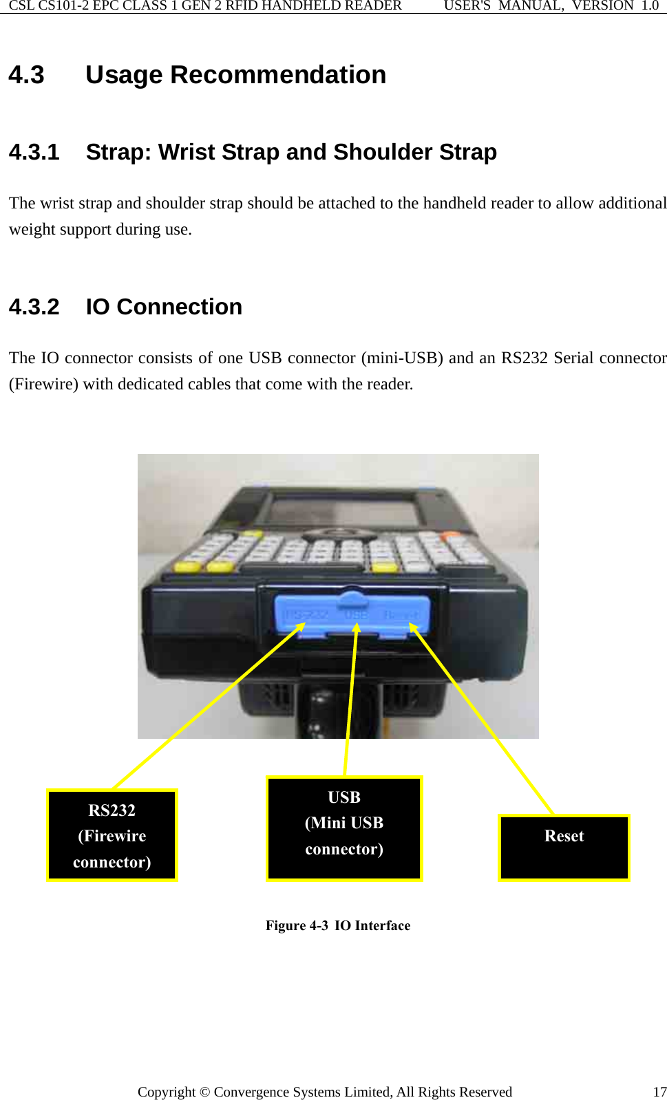 CSL CS101-2 EPC CLASS 1 GEN 2 RFID HANDHELD READER  USER&apos;S  MANUAL,  VERSION  1.0 Copyright © Convergence Systems Limited, All Rights Reserved  174.3  Usage Recommendation 4.3.1  Strap: Wrist Strap and Shoulder Strap The wrist strap and shoulder strap should be attached to the handheld reader to allow additional weight support during use.      4.3.2  IO Connection The IO connector consists of one USB connector (mini-USB) and an RS232 Serial connector (Firewire) with dedicated cables that come with the reader.     Figure 4-3  IO Interface      RS232 (Firewire connector) Reset USB (Mini USB connector) 