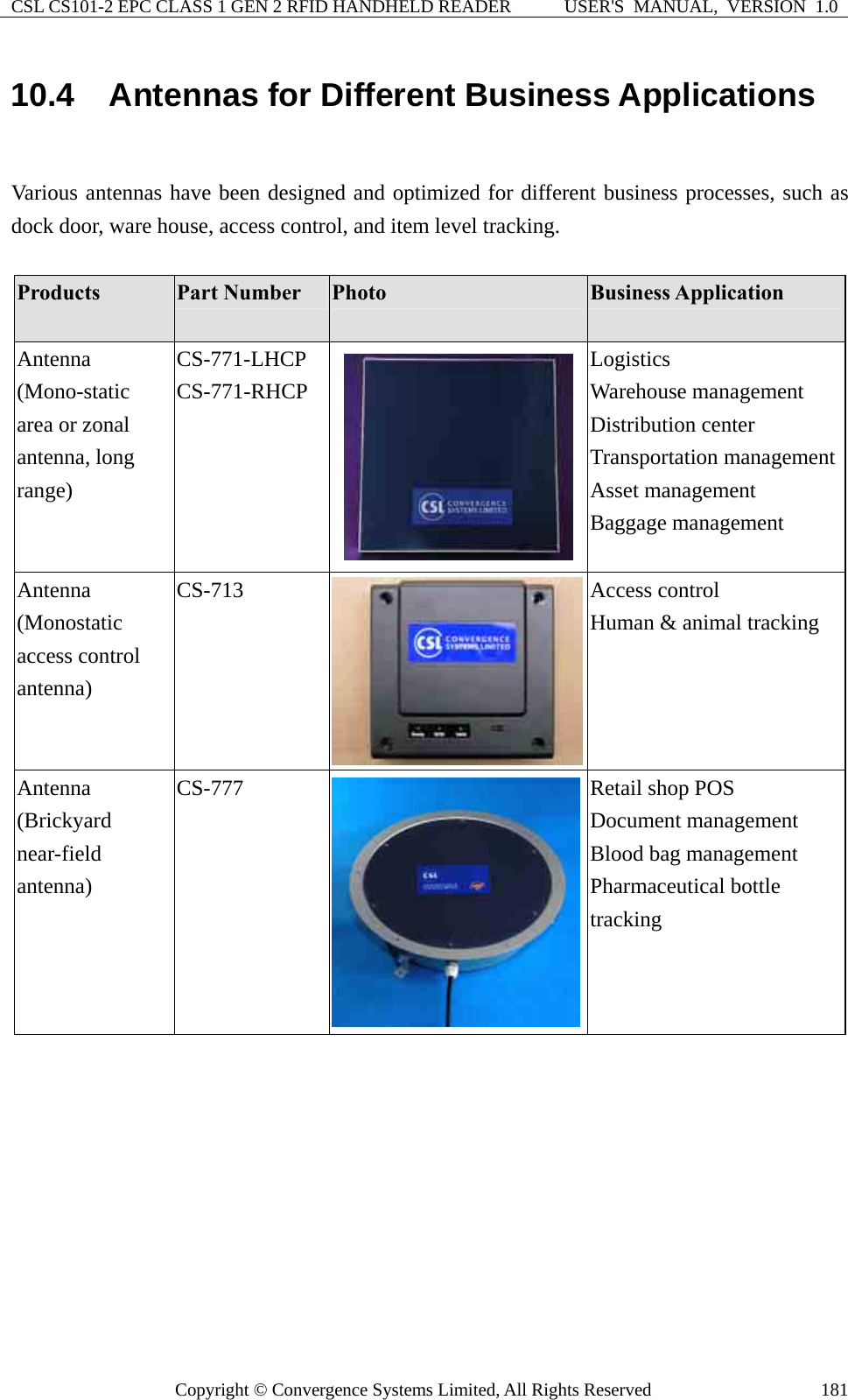 CSL CS101-2 EPC CLASS 1 GEN 2 RFID HANDHELD READER  USER&apos;S  MANUAL,  VERSION  1.0 Copyright © Convergence Systems Limited, All Rights Reserved  18110.4  Antennas for Different Business Applications  Various antennas have been designed and optimized for different business processes, such as dock door, ware house, access control, and item level tracking.      Products  Part Number  Photo  Business Application Antenna (Mono-static area or zonal antenna, long range) CS-771-LHCP CS-771-RHCP Logistics  Warehouse management Distribution center   Transportation managementAsset management Baggage management Antenna  (Monostatic access control antenna)  CS-713  Access control Human &amp; animal tracking  Antenna (Brickyard near-field antenna) CS-777  Retail shop POS Document management Blood bag management Pharmaceutical bottle tracking   