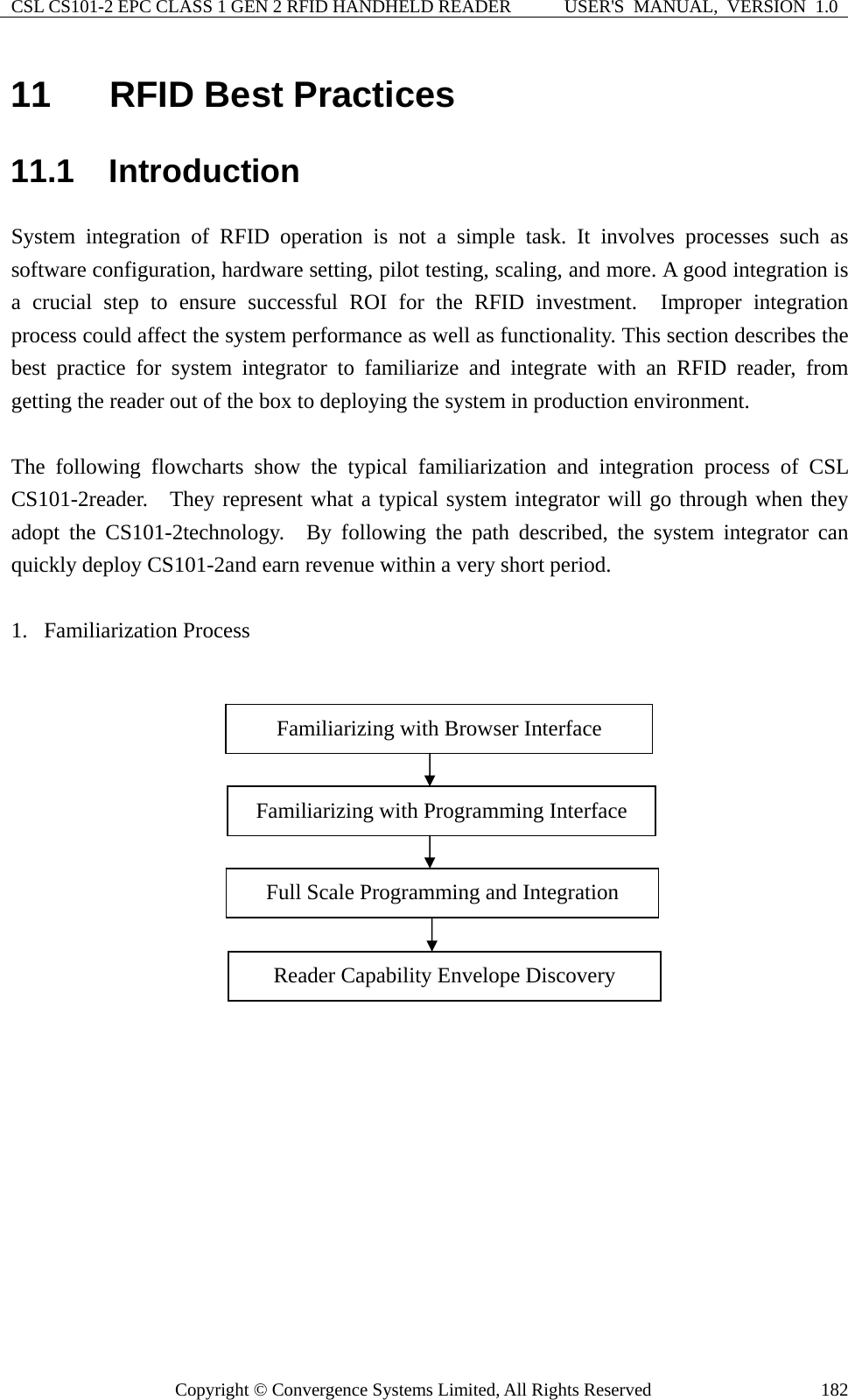 CSL CS101-2 EPC CLASS 1 GEN 2 RFID HANDHELD READER  USER&apos;S  MANUAL,  VERSION  1.0 Copyright © Convergence Systems Limited, All Rights Reserved  18211  RFID Best Practices 11.1  Introduction System integration of RFID operation is not a simple task. It involves processes such as software configuration, hardware setting, pilot testing, scaling, and more. A good integration is a crucial step to ensure successful ROI for the RFID investment.  Improper integration process could affect the system performance as well as functionality. This section describes the best practice for system integrator to familiarize and integrate with an RFID reader, from getting the reader out of the box to deploying the system in production environment.  The following flowcharts show the typical familiarization and integration process of CSL CS101-2reader.   They represent what a typical system integrator will go through when they adopt the CS101-2technology.  By following the path described, the system integrator can quickly deploy CS101-2and earn revenue within a very short period.    1. Familiarization Process    Familiarizing with Browser Interface Familiarizing with Programming Interface Full Scale Programming and Integration Reader Capability Envelope Discovery 