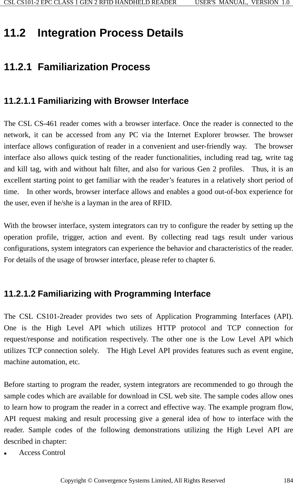 CSL CS101-2 EPC CLASS 1 GEN 2 RFID HANDHELD READER  USER&apos;S  MANUAL,  VERSION  1.0 Copyright © Convergence Systems Limited, All Rights Reserved  18411.2  Integration Process Details 11.2.1  Familiarization Process 11.2.1.1 Familiarizing with Browser Interface The CSL CS-461 reader comes with a browser interface. Once the reader is connected to the network, it can be accessed from any PC via the Internet Explorer browser. The browser interface allows configuration of reader in a convenient and user-friendly way.  The browser interface also allows quick testing of the reader functionalities, including read tag, write tag and kill tag, with and without halt filter, and also for various Gen 2 profiles.  Thus, it is an excellent starting point to get familiar with the reader’s features in a relatively short period of time.    In other words, browser interface allows and enables a good out-of-box experience for the user, even if he/she is a layman in the area of RFID.    With the browser interface, system integrators can try to configure the reader by setting up the operation profile, trigger, action and event. By collecting read tags result under various configurations, system integrators can experience the behavior and characteristics of the reader. For details of the usage of browser interface, please refer to chapter 6.  11.2.1.2 Familiarizing with Programming Interface The CSL CS101-2reader provides two sets of Application Programming Interfaces (API).  One is the High Level API which utilizes HTTP protocol and TCP connection for request/response and notification respectively. The other one is the Low Level API which utilizes TCP connection solely.    The High Level API provides features such as event engine, machine automation, etc.    Before starting to program the reader, system integrators are recommended to go through the sample codes which are available for download in CSL web site. The sample codes allow ones to learn how to program the reader in a correct and effective way. The example program flow, API request making and result processing give a general idea of how to interface with the reader. Sample codes of the following demonstrations utilizing the High Level API are described in chapter: z Access Control 
