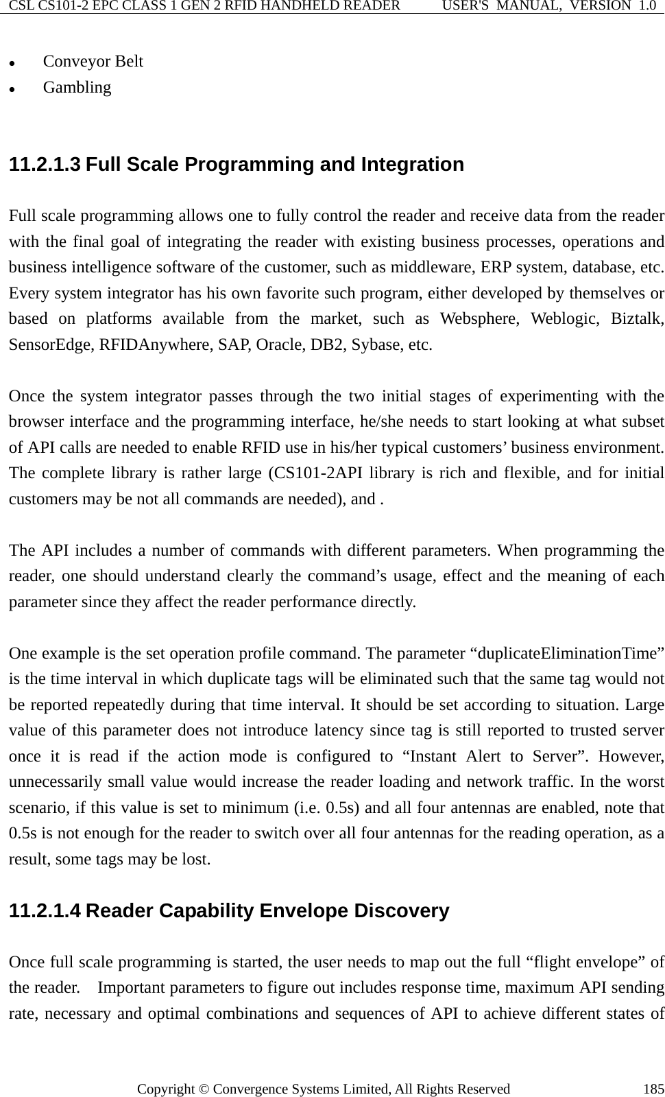 CSL CS101-2 EPC CLASS 1 GEN 2 RFID HANDHELD READER  USER&apos;S  MANUAL,  VERSION  1.0 Copyright © Convergence Systems Limited, All Rights Reserved  185z Conveyor Belt z Gambling  11.2.1.3 Full Scale Programming and Integration Full scale programming allows one to fully control the reader and receive data from the reader with the final goal of integrating the reader with existing business processes, operations and business intelligence software of the customer, such as middleware, ERP system, database, etc.   Every system integrator has his own favorite such program, either developed by themselves or based on platforms available from the market, such as Websphere, Weblogic, Biztalk, SensorEdge, RFIDAnywhere, SAP, Oracle, DB2, Sybase, etc.      Once the system integrator passes through the two initial stages of experimenting with the browser interface and the programming interface, he/she needs to start looking at what subset of API calls are needed to enable RFID use in his/her typical customers’ business environment.   The complete library is rather large (CS101-2API library is rich and flexible, and for initial customers may be not all commands are needed), and .      The API includes a number of commands with different parameters. When programming the reader, one should understand clearly the command’s usage, effect and the meaning of each parameter since they affect the reader performance directly.    One example is the set operation profile command. The parameter “duplicateEliminationTime” is the time interval in which duplicate tags will be eliminated such that the same tag would not be reported repeatedly during that time interval. It should be set according to situation. Large value of this parameter does not introduce latency since tag is still reported to trusted server once it is read if the action mode is configured to “Instant Alert to Server”. However, unnecessarily small value would increase the reader loading and network traffic. In the worst scenario, if this value is set to minimum (i.e. 0.5s) and all four antennas are enabled, note that 0.5s is not enough for the reader to switch over all four antennas for the reading operation, as a result, some tags may be lost. 11.2.1.4 Reader Capability Envelope Discovery Once full scale programming is started, the user needs to map out the full “flight envelope” of the reader.    Important parameters to figure out includes response time, maximum API sending rate, necessary and optimal combinations and sequences of API to achieve different states of 