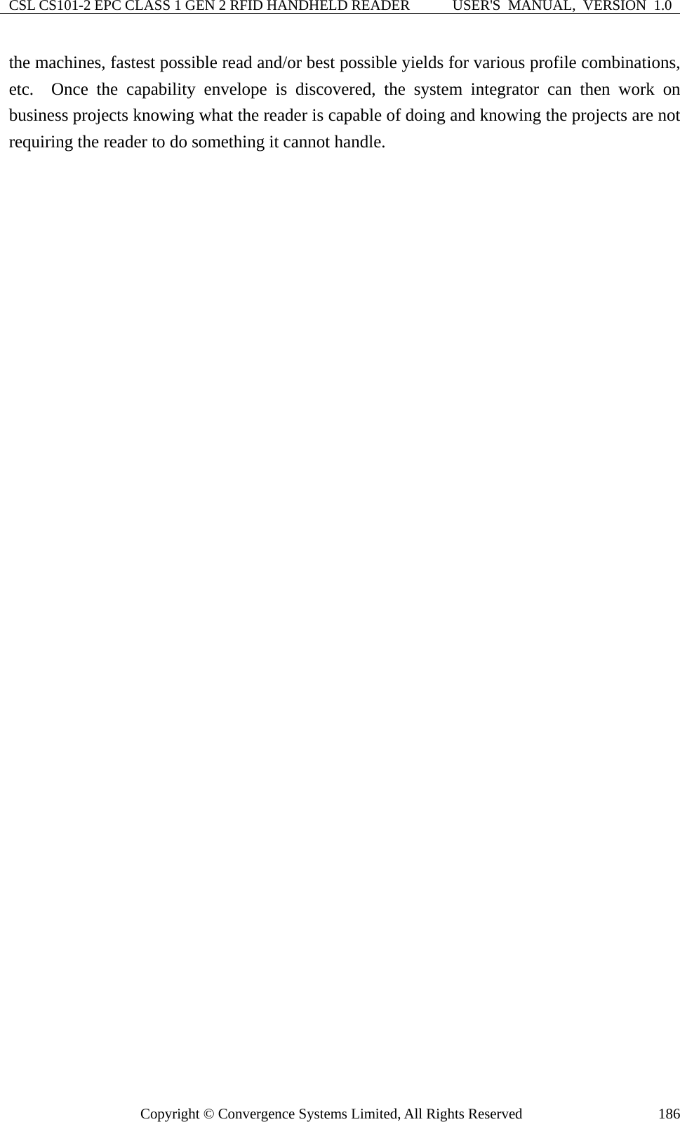 CSL CS101-2 EPC CLASS 1 GEN 2 RFID HANDHELD READER  USER&apos;S  MANUAL,  VERSION  1.0 Copyright © Convergence Systems Limited, All Rights Reserved  186the machines, fastest possible read and/or best possible yields for various profile combinations, etc.  Once the capability envelope is discovered, the system integrator can then work on business projects knowing what the reader is capable of doing and knowing the projects are not requiring the reader to do something it cannot handle.           