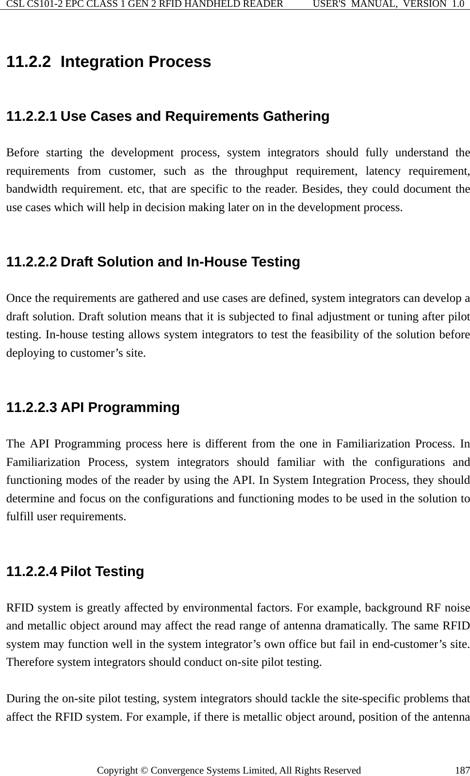 CSL CS101-2 EPC CLASS 1 GEN 2 RFID HANDHELD READER  USER&apos;S  MANUAL,  VERSION  1.0 Copyright © Convergence Systems Limited, All Rights Reserved  18711.2.2  Integration Process 11.2.2.1 Use Cases and Requirements Gathering Before starting the development process, system integrators should fully understand the requirements from customer, such as the throughput requirement, latency requirement, bandwidth requirement. etc, that are specific to the reader. Besides, they could document the use cases which will help in decision making later on in the development process.  11.2.2.2 Draft Solution and In-House Testing Once the requirements are gathered and use cases are defined, system integrators can develop a draft solution. Draft solution means that it is subjected to final adjustment or tuning after pilot testing. In-house testing allows system integrators to test the feasibility of the solution before deploying to customer’s site.  11.2.2.3 API Programming The API Programming process here is different from the one in Familiarization Process. In Familiarization Process, system integrators should familiar with the configurations and functioning modes of the reader by using the API. In System Integration Process, they should determine and focus on the configurations and functioning modes to be used in the solution to fulfill user requirements.  11.2.2.4 Pilot Testing RFID system is greatly affected by environmental factors. For example, background RF noise and metallic object around may affect the read range of antenna dramatically. The same RFID system may function well in the system integrator’s own office but fail in end-customer’s site. Therefore system integrators should conduct on-site pilot testing.  During the on-site pilot testing, system integrators should tackle the site-specific problems that affect the RFID system. For example, if there is metallic object around, position of the antenna 