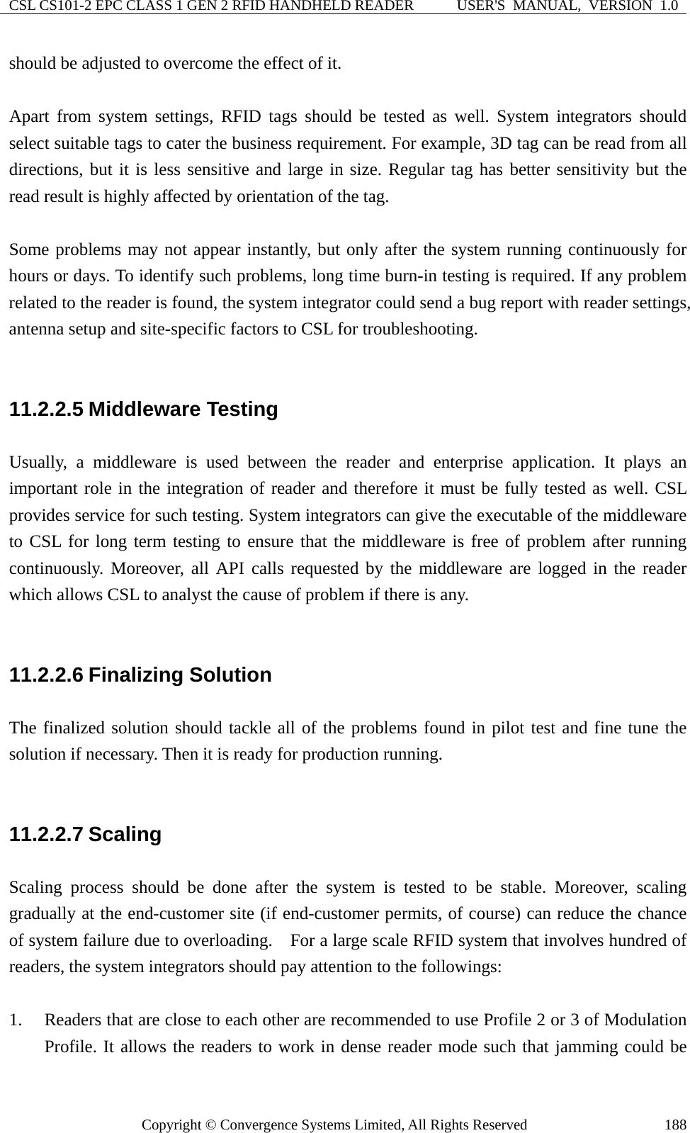 CSL CS101-2 EPC CLASS 1 GEN 2 RFID HANDHELD READER  USER&apos;S  MANUAL,  VERSION  1.0 Copyright © Convergence Systems Limited, All Rights Reserved  188should be adjusted to overcome the effect of it.    Apart from system settings, RFID tags should be tested as well. System integrators should select suitable tags to cater the business requirement. For example, 3D tag can be read from all directions, but it is less sensitive and large in size. Regular tag has better sensitivity but the read result is highly affected by orientation of the tag.  Some problems may not appear instantly, but only after the system running continuously for hours or days. To identify such problems, long time burn-in testing is required. If any problem related to the reader is found, the system integrator could send a bug report with reader settings, antenna setup and site-specific factors to CSL for troubleshooting.  11.2.2.5 Middleware Testing Usually, a middleware is used between the reader and enterprise application. It plays an important role in the integration of reader and therefore it must be fully tested as well. CSL provides service for such testing. System integrators can give the executable of the middleware to CSL for long term testing to ensure that the middleware is free of problem after running continuously. Moreover, all API calls requested by the middleware are logged in the reader which allows CSL to analyst the cause of problem if there is any.  11.2.2.6 Finalizing Solution The finalized solution should tackle all of the problems found in pilot test and fine tune the solution if necessary. Then it is ready for production running.  11.2.2.7 Scaling Scaling process should be done after the system is tested to be stable. Moreover, scaling gradually at the end-customer site (if end-customer permits, of course) can reduce the chance of system failure due to overloading.    For a large scale RFID system that involves hundred of readers, the system integrators should pay attention to the followings:  1. Readers that are close to each other are recommended to use Profile 2 or 3 of Modulation Profile. It allows the readers to work in dense reader mode such that jamming could be 