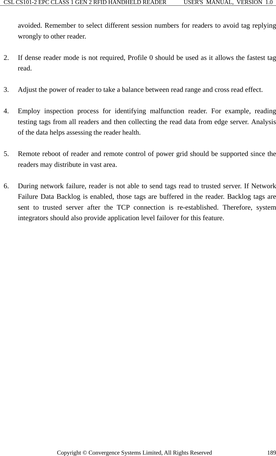 CSL CS101-2 EPC CLASS 1 GEN 2 RFID HANDHELD READER  USER&apos;S  MANUAL,  VERSION  1.0 Copyright © Convergence Systems Limited, All Rights Reserved  189avoided. Remember to select different session numbers for readers to avoid tag replying wrongly to other reader.  2. If dense reader mode is not required, Profile 0 should be used as it allows the fastest tag read.  3. Adjust the power of reader to take a balance between read range and cross read effect.  4. Employ inspection process for identifying malfunction reader. For example, reading testing tags from all readers and then collecting the read data from edge server. Analysis of the data helps assessing the reader health.  5. Remote reboot of reader and remote control of power grid should be supported since the readers may distribute in vast area.  6. During network failure, reader is not able to send tags read to trusted server. If Network Failure Data Backlog is enabled, those tags are buffered in the reader. Backlog tags are sent to trusted server after the TCP connection is re-established. Therefore, system integrators should also provide application level failover for this feature.  