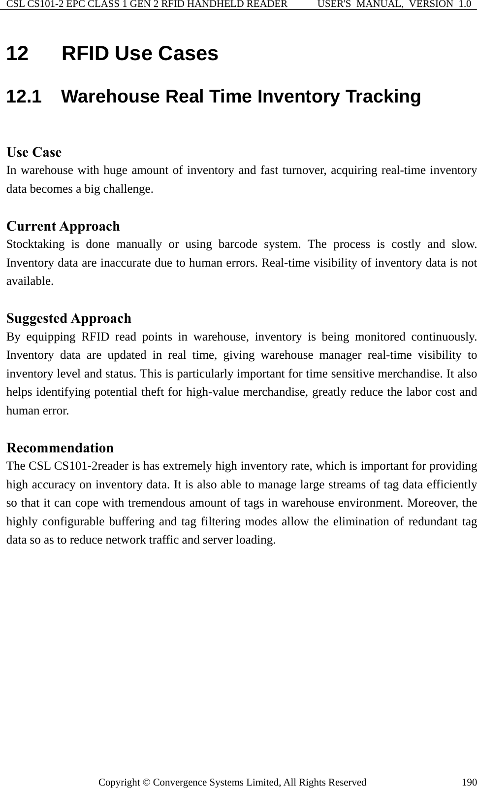 CSL CS101-2 EPC CLASS 1 GEN 2 RFID HANDHELD READER  USER&apos;S  MANUAL,  VERSION  1.0 Copyright © Convergence Systems Limited, All Rights Reserved  19012  RFID Use Cases 12.1  Warehouse Real Time Inventory Tracking  Use Case In warehouse with huge amount of inventory and fast turnover, acquiring real-time inventory data becomes a big challenge.    Current Approach Stocktaking is done manually or using barcode system. The process is costly and slow. Inventory data are inaccurate due to human errors. Real-time visibility of inventory data is not available.  Suggested Approach By equipping RFID read points in warehouse, inventory is being monitored continuously. Inventory data are updated in real time, giving warehouse manager real-time visibility to inventory level and status. This is particularly important for time sensitive merchandise. It also helps identifying potential theft for high-value merchandise, greatly reduce the labor cost and human error.  Recommendation The CSL CS101-2reader is has extremely high inventory rate, which is important for providing high accuracy on inventory data. It is also able to manage large streams of tag data efficiently so that it can cope with tremendous amount of tags in warehouse environment. Moreover, the highly configurable buffering and tag filtering modes allow the elimination of redundant tag data so as to reduce network traffic and server loading. 