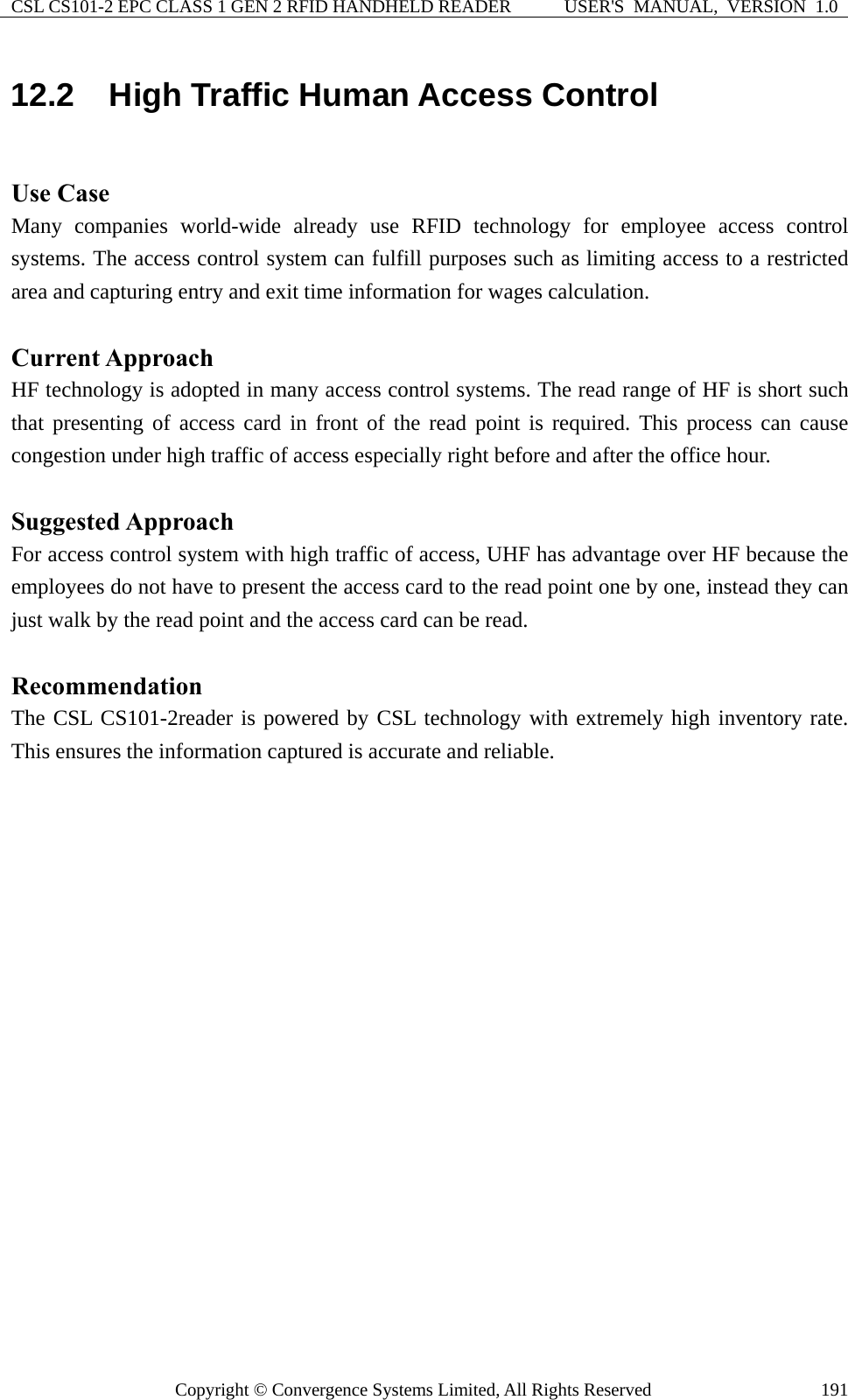 CSL CS101-2 EPC CLASS 1 GEN 2 RFID HANDHELD READER  USER&apos;S  MANUAL,  VERSION  1.0 Copyright © Convergence Systems Limited, All Rights Reserved  19112.2  High Traffic Human Access Control  Use Case Many companies world-wide already use RFID technology for employee access control systems. The access control system can fulfill purposes such as limiting access to a restricted area and capturing entry and exit time information for wages calculation.  Current Approach HF technology is adopted in many access control systems. The read range of HF is short such that presenting of access card in front of the read point is required. This process can cause congestion under high traffic of access especially right before and after the office hour.  Suggested Approach For access control system with high traffic of access, UHF has advantage over HF because the employees do not have to present the access card to the read point one by one, instead they can just walk by the read point and the access card can be read.  Recommendation The CSL CS101-2reader is powered by CSL technology with extremely high inventory rate. This ensures the information captured is accurate and reliable. 