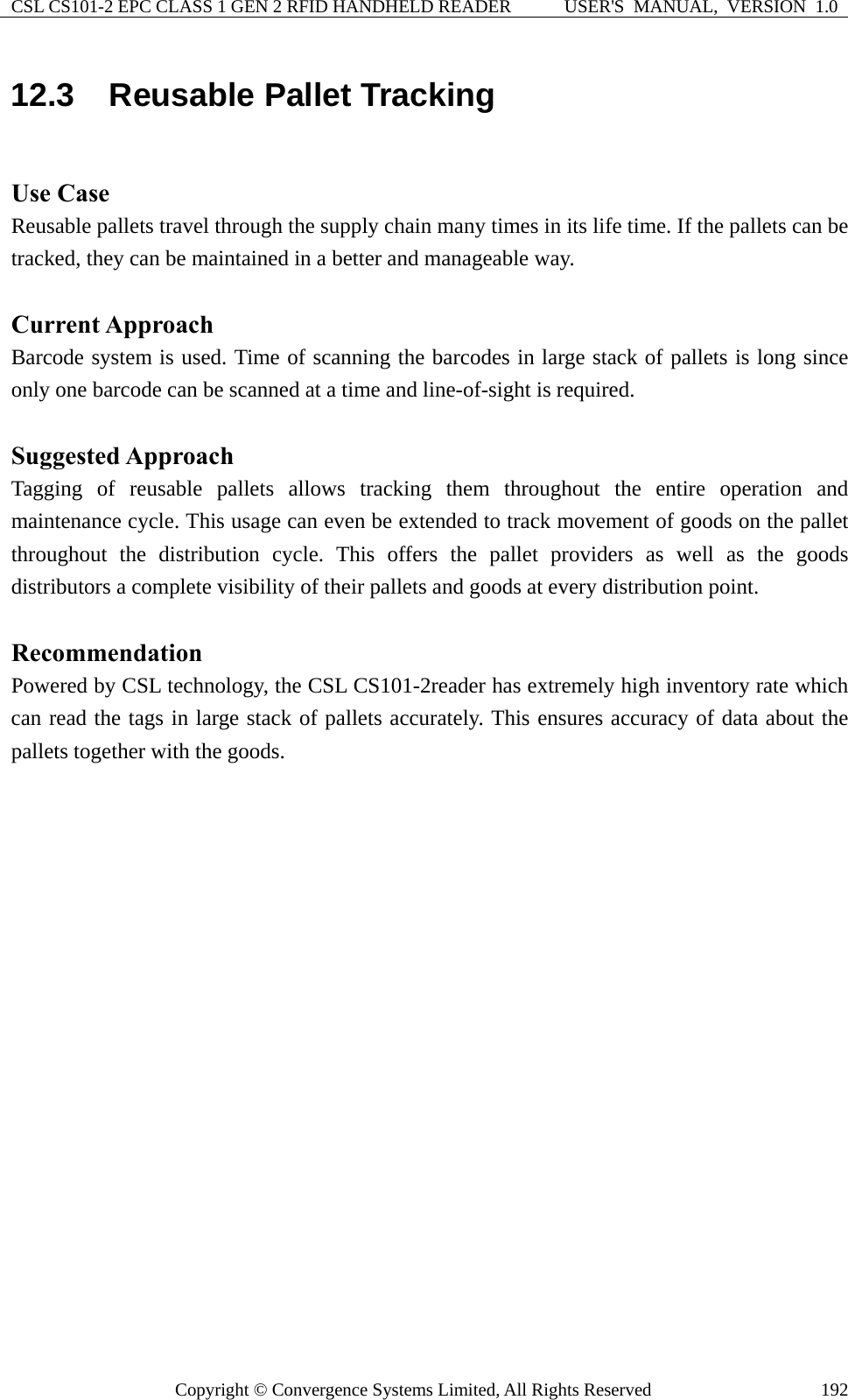 CSL CS101-2 EPC CLASS 1 GEN 2 RFID HANDHELD READER  USER&apos;S  MANUAL,  VERSION  1.0 Copyright © Convergence Systems Limited, All Rights Reserved  19212.3  Reusable Pallet Tracking  Use Case Reusable pallets travel through the supply chain many times in its life time. If the pallets can be tracked, they can be maintained in a better and manageable way.  Current Approach Barcode system is used. Time of scanning the barcodes in large stack of pallets is long since only one barcode can be scanned at a time and line-of-sight is required.  Suggested Approach Tagging of reusable pallets allows tracking them throughout the entire operation and maintenance cycle. This usage can even be extended to track movement of goods on the pallet throughout the distribution cycle. This offers the pallet providers as well as the goods distributors a complete visibility of their pallets and goods at every distribution point.  Recommendation Powered by CSL technology, the CSL CS101-2reader has extremely high inventory rate which can read the tags in large stack of pallets accurately. This ensures accuracy of data about the pallets together with the goods.   