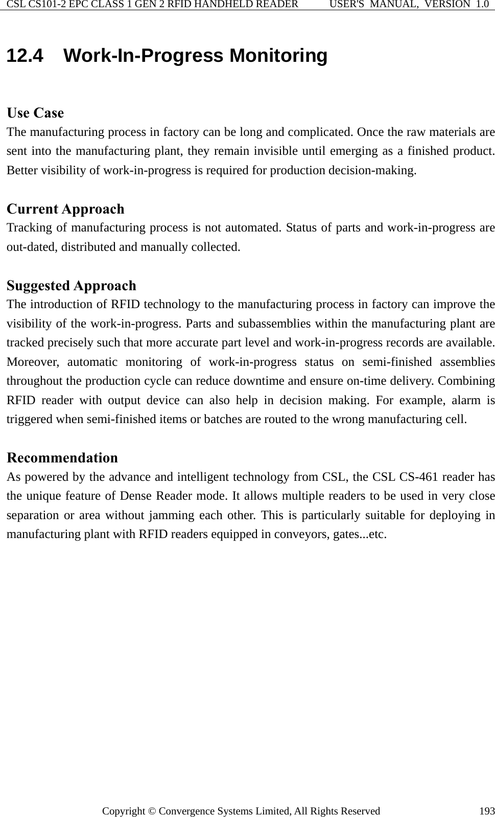 CSL CS101-2 EPC CLASS 1 GEN 2 RFID HANDHELD READER  USER&apos;S  MANUAL,  VERSION  1.0 Copyright © Convergence Systems Limited, All Rights Reserved  19312.4  Work-In-Progress Monitoring  Use Case The manufacturing process in factory can be long and complicated. Once the raw materials are sent into the manufacturing plant, they remain invisible until emerging as a finished product. Better visibility of work-in-progress is required for production decision-making.  Current Approach Tracking of manufacturing process is not automated. Status of parts and work-in-progress are out-dated, distributed and manually collected.  Suggested Approach The introduction of RFID technology to the manufacturing process in factory can improve the visibility of the work-in-progress. Parts and subassemblies within the manufacturing plant are tracked precisely such that more accurate part level and work-in-progress records are available. Moreover, automatic monitoring of work-in-progress status on semi-finished assemblies throughout the production cycle can reduce downtime and ensure on-time delivery. Combining RFID reader with output device can also help in decision making. For example, alarm is triggered when semi-finished items or batches are routed to the wrong manufacturing cell.  Recommendation As powered by the advance and intelligent technology from CSL, the CSL CS-461 reader has the unique feature of Dense Reader mode. It allows multiple readers to be used in very close separation or area without jamming each other. This is particularly suitable for deploying in manufacturing plant with RFID readers equipped in conveyors, gates...etc. 