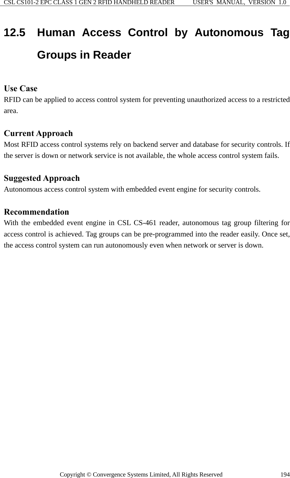 CSL CS101-2 EPC CLASS 1 GEN 2 RFID HANDHELD READER  USER&apos;S  MANUAL,  VERSION  1.0 Copyright © Convergence Systems Limited, All Rights Reserved  19412.5  Human Access Control by Autonomous Tag Groups in Reader  Use Case RFID can be applied to access control system for preventing unauthorized access to a restricted area.  Current Approach Most RFID access control systems rely on backend server and database for security controls. If the server is down or network service is not available, the whole access control system fails.  Suggested Approach Autonomous access control system with embedded event engine for security controls.  Recommendation With the embedded event engine in CSL CS-461 reader, autonomous tag group filtering for access control is achieved. Tag groups can be pre-programmed into the reader easily. Once set, the access control system can run autonomously even when network or server is down.  