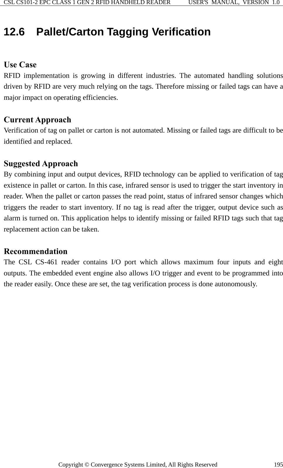 CSL CS101-2 EPC CLASS 1 GEN 2 RFID HANDHELD READER  USER&apos;S  MANUAL,  VERSION  1.0 Copyright © Convergence Systems Limited, All Rights Reserved  19512.6  Pallet/Carton Tagging Verification  Use Case RFID implementation is growing in different industries. The automated handling solutions driven by RFID are very much relying on the tags. Therefore missing or failed tags can have a major impact on operating efficiencies.  Current Approach Verification of tag on pallet or carton is not automated. Missing or failed tags are difficult to be identified and replaced.  Suggested Approach By combining input and output devices, RFID technology can be applied to verification of tag existence in pallet or carton. In this case, infrared sensor is used to trigger the start inventory in reader. When the pallet or carton passes the read point, status of infrared sensor changes which triggers the reader to start inventory. If no tag is read after the trigger, output device such as alarm is turned on. This application helps to identify missing or failed RFID tags such that tag replacement action can be taken.  Recommendation The CSL CS-461 reader contains I/O port which allows maximum four inputs and eight outputs. The embedded event engine also allows I/O trigger and event to be programmed into the reader easily. Once these are set, the tag verification process is done autonomously. 