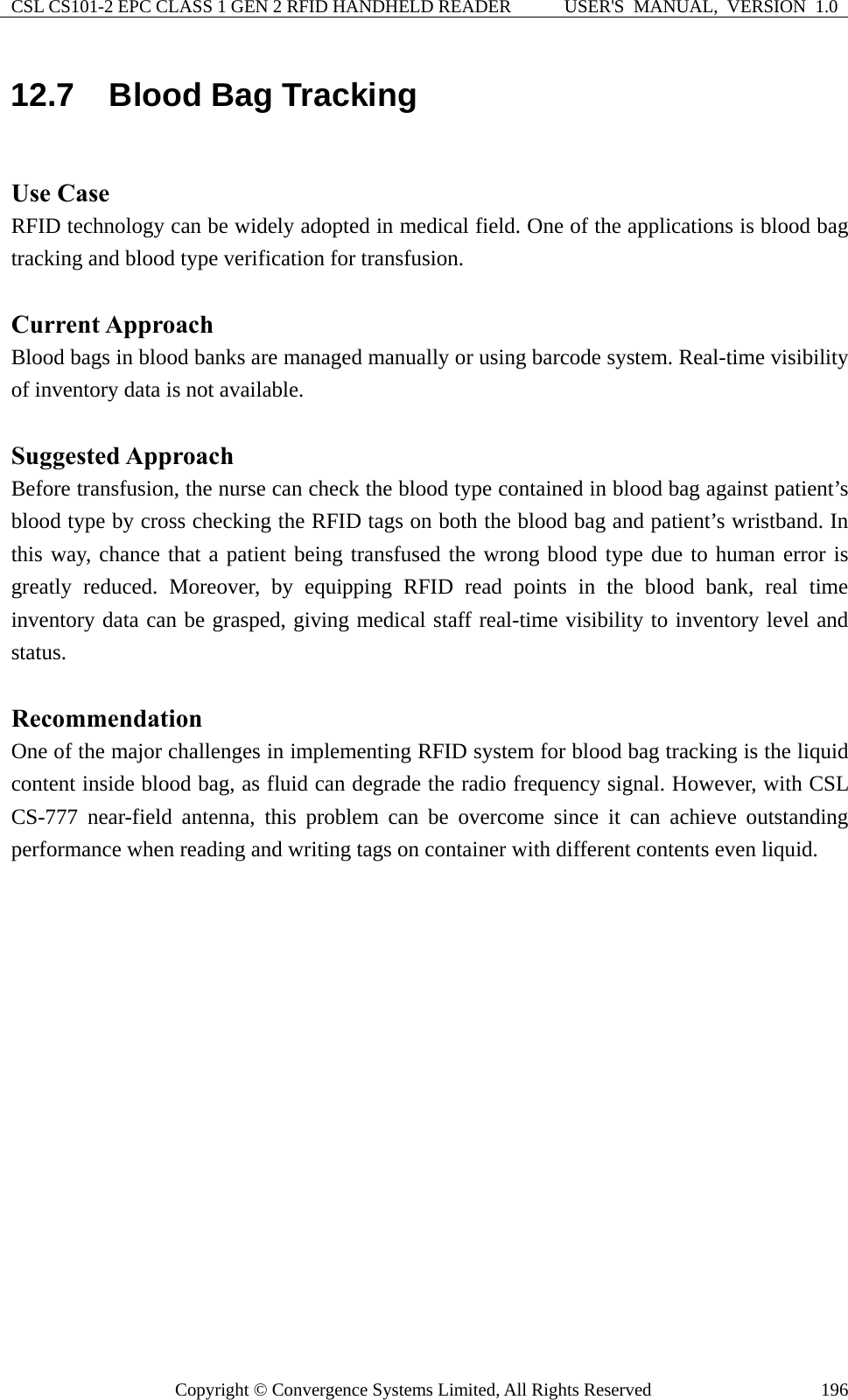 CSL CS101-2 EPC CLASS 1 GEN 2 RFID HANDHELD READER  USER&apos;S  MANUAL,  VERSION  1.0 Copyright © Convergence Systems Limited, All Rights Reserved  19612.7  Blood Bag Tracking  Use Case RFID technology can be widely adopted in medical field. One of the applications is blood bag tracking and blood type verification for transfusion.  Current Approach Blood bags in blood banks are managed manually or using barcode system. Real-time visibility of inventory data is not available.  Suggested Approach Before transfusion, the nurse can check the blood type contained in blood bag against patient’s blood type by cross checking the RFID tags on both the blood bag and patient’s wristband. In this way, chance that a patient being transfused the wrong blood type due to human error is greatly reduced. Moreover, by equipping RFID read points in the blood bank, real time inventory data can be grasped, giving medical staff real-time visibility to inventory level and status.  Recommendation One of the major challenges in implementing RFID system for blood bag tracking is the liquid content inside blood bag, as fluid can degrade the radio frequency signal. However, with CSL CS-777 near-field antenna, this problem can be overcome since it can achieve outstanding performance when reading and writing tags on container with different contents even liquid. 