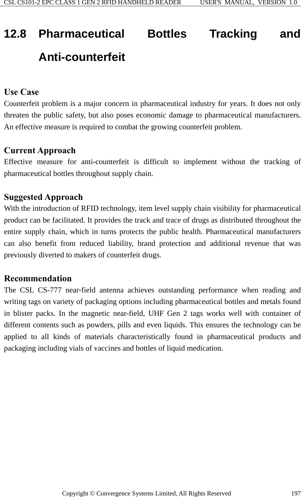 CSL CS101-2 EPC CLASS 1 GEN 2 RFID HANDHELD READER  USER&apos;S  MANUAL,  VERSION  1.0 Copyright © Convergence Systems Limited, All Rights Reserved  19712.8  Pharmaceutical Bottles Tracking and Anti-counterfeit  Use Case Counterfeit problem is a major concern in pharmaceutical industry for years. It does not only threaten the public safety, but also poses economic damage to pharmaceutical manufacturers. An effective measure is required to combat the growing counterfeit problem.  Current Approach Effective measure for anti-counterfeit is difficult to implement without the tracking of pharmaceutical bottles throughout supply chain.  Suggested Approach With the introduction of RFID technology, item level supply chain visibility for pharmaceutical product can be facilitated. It provides the track and trace of drugs as distributed throughout the entire supply chain, which in turns protects the public health. Pharmaceutical manufacturers can also benefit from reduced liability, brand protection and additional revenue that was previously diverted to makers of counterfeit drugs.  Recommendation The CSL CS-777 near-field antenna achieves outstanding performance when reading and writing tags on variety of packaging options including pharmaceutical bottles and metals found in blister packs. In the magnetic near-field, UHF Gen 2 tags works well with container of different contents such as powders, pills and even liquids. This ensures the technology can be applied to all kinds of materials characteristically found in pharmaceutical products and packaging including vials of vaccines and bottles of liquid medication. 