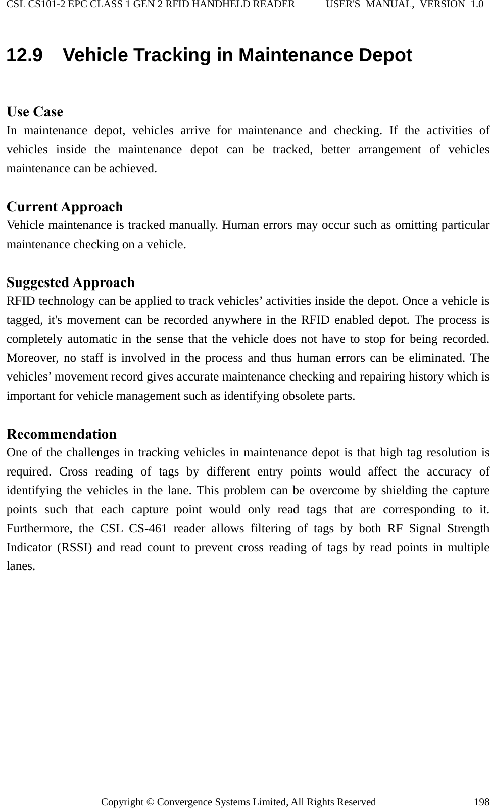 CSL CS101-2 EPC CLASS 1 GEN 2 RFID HANDHELD READER  USER&apos;S  MANUAL,  VERSION  1.0 Copyright © Convergence Systems Limited, All Rights Reserved  19812.9  Vehicle Tracking in Maintenance Depot  Use Case In maintenance depot, vehicles arrive for maintenance and checking. If the activities of vehicles inside the maintenance depot can be tracked, better arrangement of vehicles maintenance can be achieved.  Current Approach Vehicle maintenance is tracked manually. Human errors may occur such as omitting particular maintenance checking on a vehicle.  Suggested Approach RFID technology can be applied to track vehicles’ activities inside the depot. Once a vehicle is tagged, it&apos;s movement can be recorded anywhere in the RFID enabled depot. The process is completely automatic in the sense that the vehicle does not have to stop for being recorded. Moreover, no staff is involved in the process and thus human errors can be eliminated. The vehicles’ movement record gives accurate maintenance checking and repairing history which is important for vehicle management such as identifying obsolete parts.  Recommendation One of the challenges in tracking vehicles in maintenance depot is that high tag resolution is required. Cross reading of tags by different entry points would affect the accuracy of identifying the vehicles in the lane. This problem can be overcome by shielding the capture points such that each capture point would only read tags that are corresponding to it. Furthermore, the CSL CS-461 reader allows filtering of tags by both RF Signal Strength Indicator (RSSI) and read count to prevent cross reading of tags by read points in multiple lanes. 