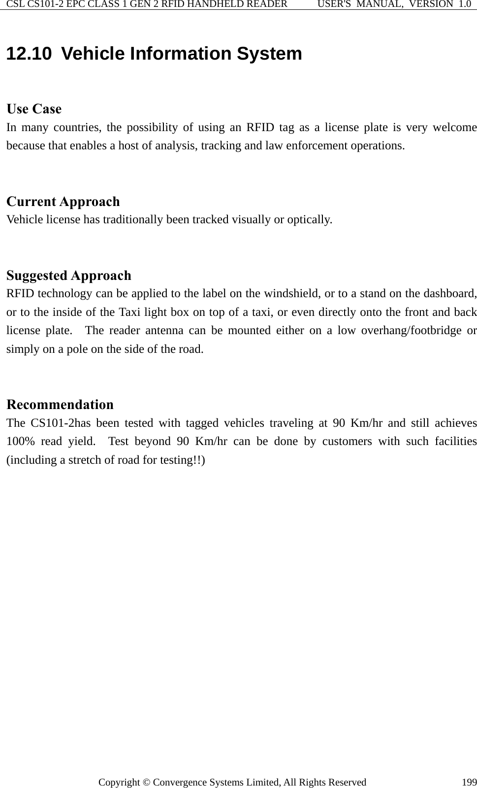 CSL CS101-2 EPC CLASS 1 GEN 2 RFID HANDHELD READER  USER&apos;S  MANUAL,  VERSION  1.0 Copyright © Convergence Systems Limited, All Rights Reserved  19912.10  Vehicle Information System  Use Case In many countries, the possibility of using an RFID tag as a license plate is very welcome because that enables a host of analysis, tracking and law enforcement operations.       Current Approach Vehicle license has traditionally been tracked visually or optically.   Suggested Approach RFID technology can be applied to the label on the windshield, or to a stand on the dashboard, or to the inside of the Taxi light box on top of a taxi, or even directly onto the front and back license plate.  The reader antenna can be mounted either on a low overhang/footbridge or simply on a pole on the side of the road.       Recommendation The CS101-2has been tested with tagged vehicles traveling at 90 Km/hr and still achieves 100% read yield.  Test beyond 90 Km/hr can be done by customers with such facilities (including a stretch of road for testing!!)      