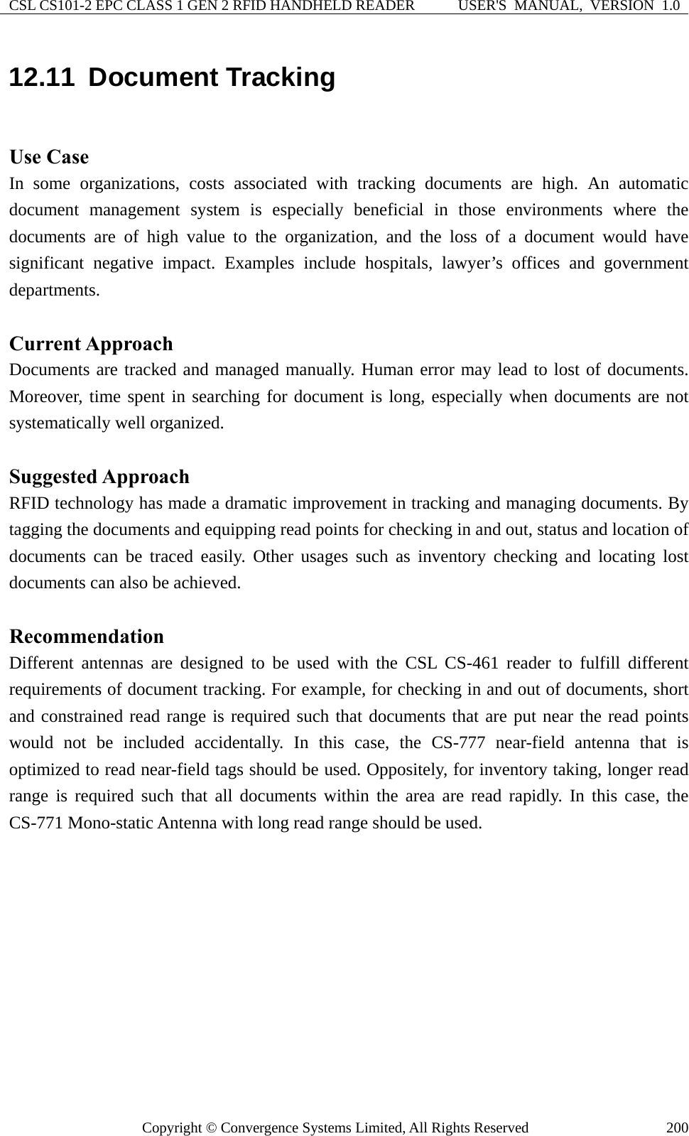 CSL CS101-2 EPC CLASS 1 GEN 2 RFID HANDHELD READER  USER&apos;S  MANUAL,  VERSION  1.0 Copyright © Convergence Systems Limited, All Rights Reserved  20012.11  Document Tracking  Use Case In some organizations, costs associated with tracking documents are high. An automatic document management system is especially beneficial in those environments where the documents are of high value to the organization, and the loss of a document would have significant negative impact. Examples include hospitals, lawyer’s offices and government departments.  Current Approach Documents are tracked and managed manually. Human error may lead to lost of documents. Moreover, time spent in searching for document is long, especially when documents are not systematically well organized.  Suggested Approach RFID technology has made a dramatic improvement in tracking and managing documents. By tagging the documents and equipping read points for checking in and out, status and location of documents can be traced easily. Other usages such as inventory checking and locating lost documents can also be achieved.    Recommendation Different antennas are designed to be used with the CSL CS-461 reader to fulfill different requirements of document tracking. For example, for checking in and out of documents, short and constrained read range is required such that documents that are put near the read points would not be included accidentally. In this case, the CS-777 near-field antenna that is optimized to read near-field tags should be used. Oppositely, for inventory taking, longer read range is required such that all documents within the area are read rapidly. In this case, the CS-771 Mono-static Antenna with long read range should be used.   