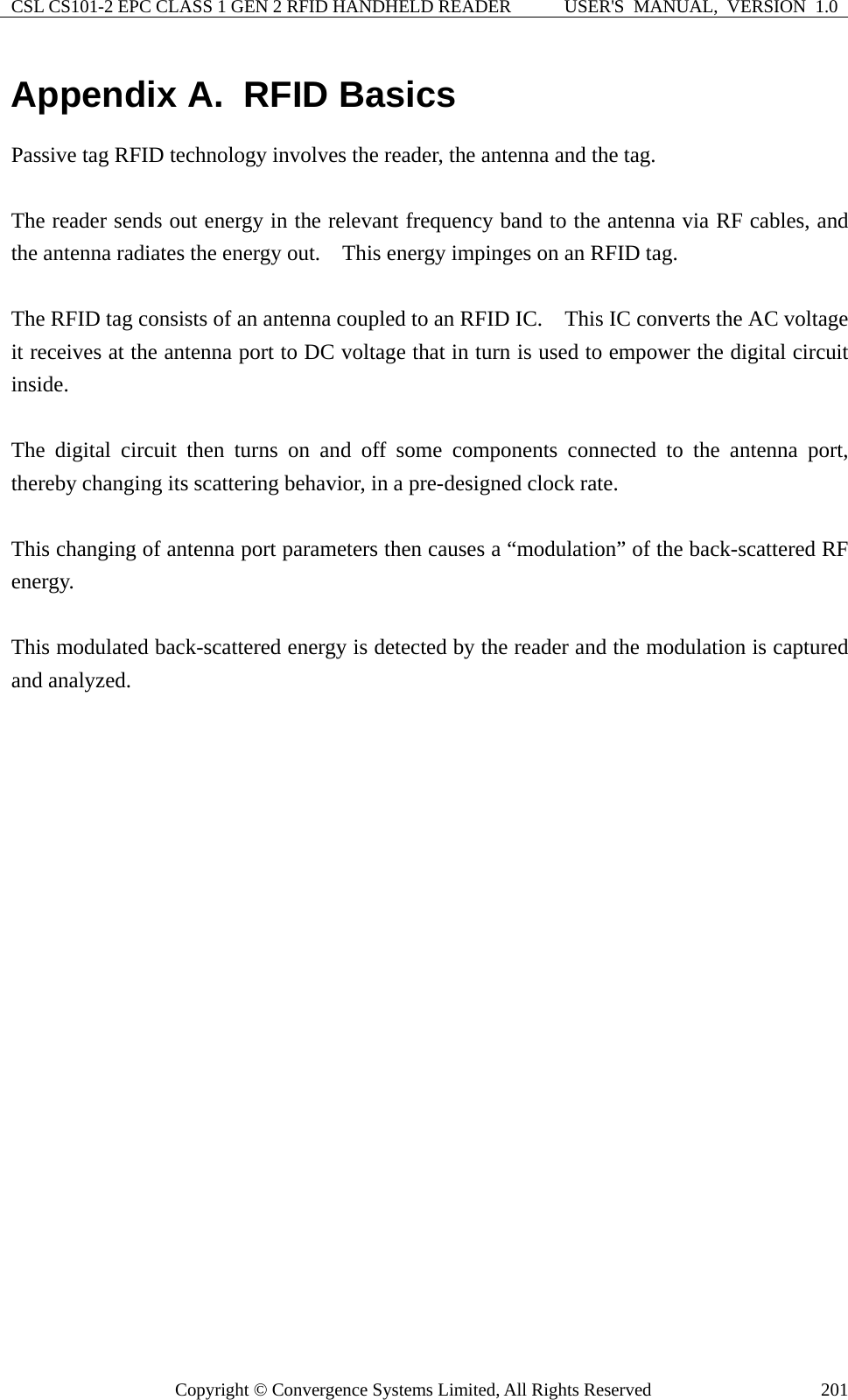CSL CS101-2 EPC CLASS 1 GEN 2 RFID HANDHELD READER  USER&apos;S  MANUAL,  VERSION  1.0 Copyright © Convergence Systems Limited, All Rights Reserved  201Appendix A.  RFID Basics Passive tag RFID technology involves the reader, the antenna and the tag.      The reader sends out energy in the relevant frequency band to the antenna via RF cables, and the antenna radiates the energy out.    This energy impinges on an RFID tag.      The RFID tag consists of an antenna coupled to an RFID IC.    This IC converts the AC voltage it receives at the antenna port to DC voltage that in turn is used to empower the digital circuit inside.    The digital circuit then turns on and off some components connected to the antenna port, thereby changing its scattering behavior, in a pre-designed clock rate.      This changing of antenna port parameters then causes a “modulation” of the back-scattered RF energy.    This modulated back-scattered energy is detected by the reader and the modulation is captured and analyzed.         