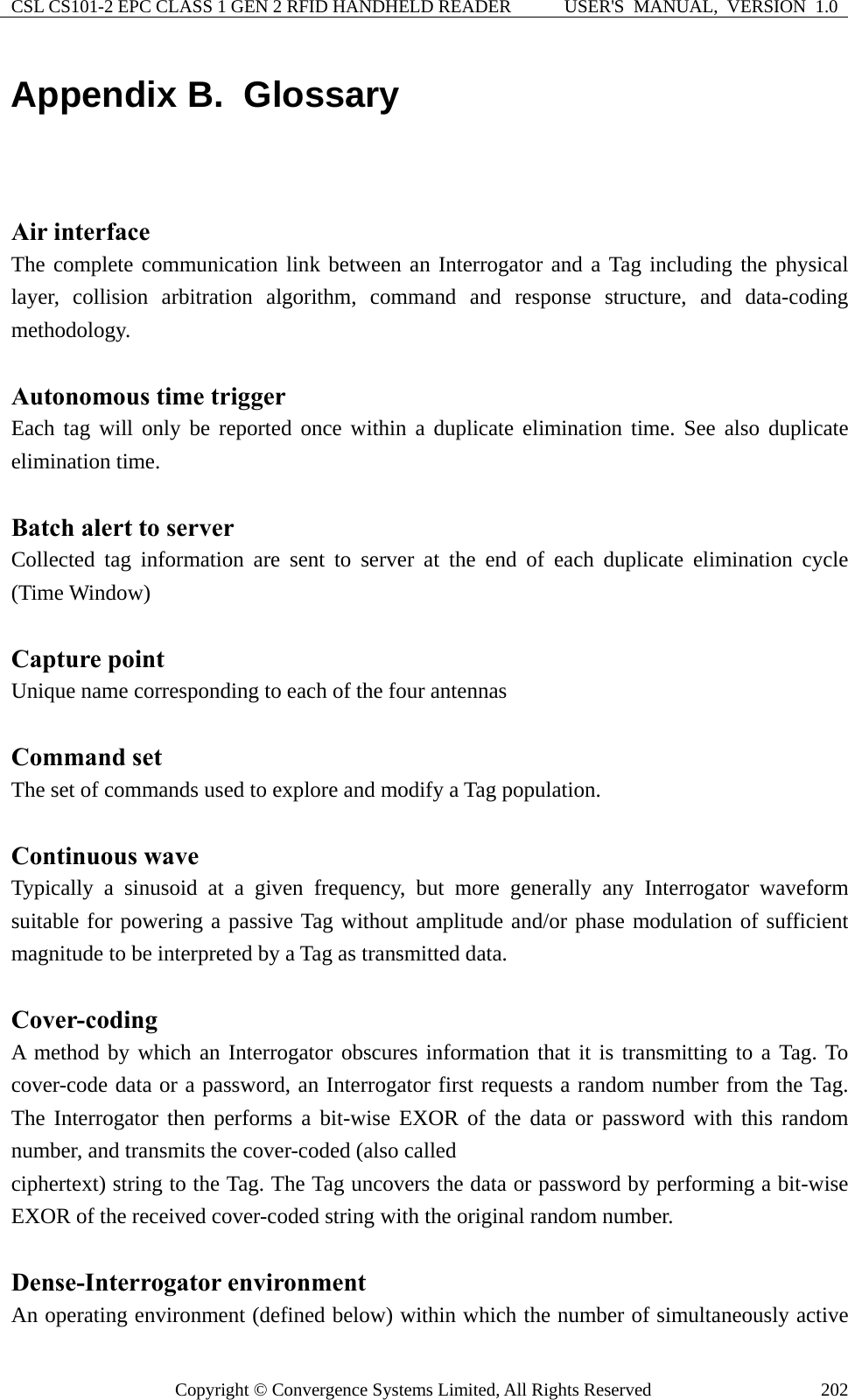 CSL CS101-2 EPC CLASS 1 GEN 2 RFID HANDHELD READER  USER&apos;S  MANUAL,  VERSION  1.0 Copyright © Convergence Systems Limited, All Rights Reserved  202Appendix B.  Glossary  Air interface The complete communication link between an Interrogator and a Tag including the physical layer, collision arbitration algorithm, command and response structure, and data-coding methodology.  Autonomous time trigger Each tag will only be reported once within a duplicate elimination time. See also duplicate elimination time.  Batch alert to server Collected tag information are sent to server at the end of each duplicate elimination cycle (Time Window)  Capture point Unique name corresponding to each of the four antennas  Command set The set of commands used to explore and modify a Tag population.  Continuous wave Typically a sinusoid at a given frequency, but more generally any Interrogator waveform suitable for powering a passive Tag without amplitude and/or phase modulation of sufficient magnitude to be interpreted by a Tag as transmitted data.  Cover-coding A method by which an Interrogator obscures information that it is transmitting to a Tag. To cover-code data or a password, an Interrogator first requests a random number from the Tag. The Interrogator then performs a bit-wise EXOR of the data or password with this random number, and transmits the cover-coded (also called ciphertext) string to the Tag. The Tag uncovers the data or password by performing a bit-wise EXOR of the received cover-coded string with the original random number.  Dense-Interrogator environment An operating environment (defined below) within which the number of simultaneously active 