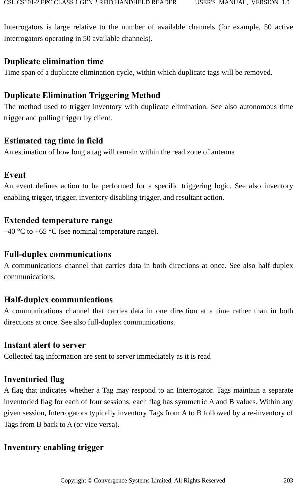 CSL CS101-2 EPC CLASS 1 GEN 2 RFID HANDHELD READER  USER&apos;S  MANUAL,  VERSION  1.0 Copyright © Convergence Systems Limited, All Rights Reserved  203Interrogators is large relative to the number of available channels (for example, 50 active Interrogators operating in 50 available channels).  Duplicate elimination time Time span of a duplicate elimination cycle, within which duplicate tags will be removed.  Duplicate Elimination Triggering Method The method used to trigger inventory with duplicate elimination. See also autonomous time trigger and polling trigger by client.  Estimated tag time in field   An estimation of how long a tag will remain within the read zone of antenna  Event An event defines action to be performed for a specific triggering logic. See also inventory enabling trigger, trigger, inventory disabling trigger, and resultant action.  Extended temperature range –40 °C to +65 °C (see nominal temperature range).  Full-duplex communications A communications channel that carries data in both directions at once. See also half-duplex communications.  Half-duplex communications A communications channel that carries data in one direction at a time rather than in both directions at once. See also full-duplex communications.  Instant alert to server Collected tag information are sent to server immediately as it is read  Inventoried flag A flag that indicates whether a Tag may respond to an Interrogator. Tags maintain a separate inventoried flag for each of four sessions; each flag has symmetric A and B values. Within any given session, Interrogators typically inventory Tags from A to B followed by a re-inventory of Tags from B back to A (or vice versa).  Inventory enabling trigger 