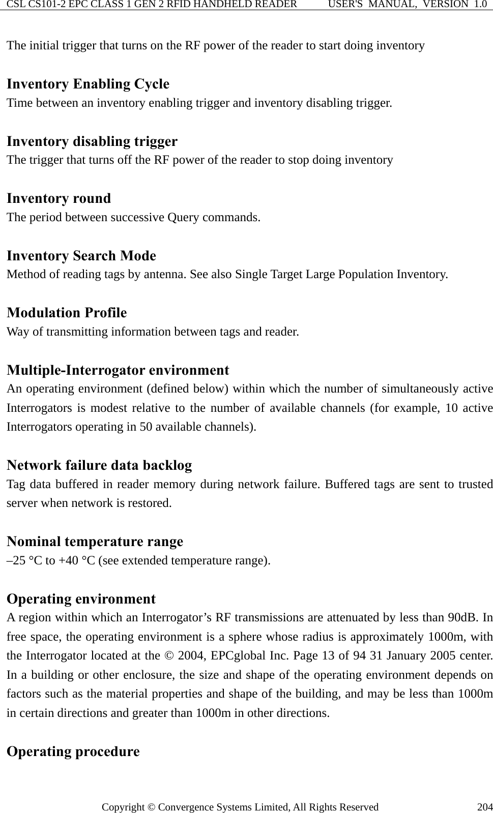 CSL CS101-2 EPC CLASS 1 GEN 2 RFID HANDHELD READER  USER&apos;S  MANUAL,  VERSION  1.0 Copyright © Convergence Systems Limited, All Rights Reserved  204The initial trigger that turns on the RF power of the reader to start doing inventory  Inventory Enabling Cycle Time between an inventory enabling trigger and inventory disabling trigger.  Inventory disabling trigger The trigger that turns off the RF power of the reader to stop doing inventory  Inventory round The period between successive Query commands.  Inventory Search Mode Method of reading tags by antenna. See also Single Target Large Population Inventory.  Modulation Profile Way of transmitting information between tags and reader.  Multiple-Interrogator environment An operating environment (defined below) within which the number of simultaneously active Interrogators is modest relative to the number of available channels (for example, 10 active Interrogators operating in 50 available channels).  Network failure data backlog Tag data buffered in reader memory during network failure. Buffered tags are sent to trusted server when network is restored.  Nominal temperature range –25 °C to +40 °C (see extended temperature range).  Operating environment A region within which an Interrogator’s RF transmissions are attenuated by less than 90dB. In free space, the operating environment is a sphere whose radius is approximately 1000m, with the Interrogator located at the © 2004, EPCglobal Inc. Page 13 of 94 31 January 2005 center. In a building or other enclosure, the size and shape of the operating environment depends on factors such as the material properties and shape of the building, and may be less than 1000m in certain directions and greater than 1000m in other directions.  Operating procedure 