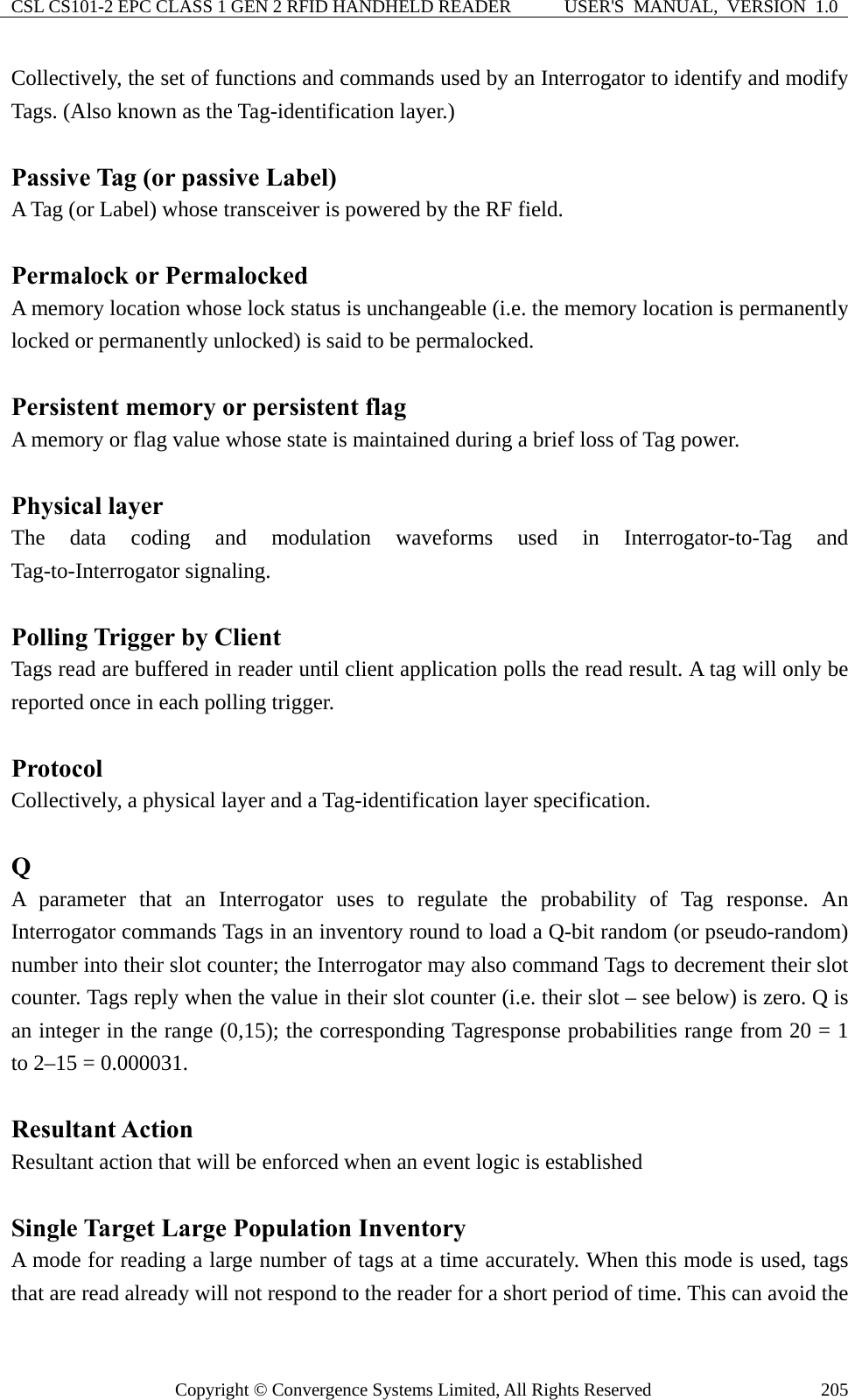 CSL CS101-2 EPC CLASS 1 GEN 2 RFID HANDHELD READER  USER&apos;S  MANUAL,  VERSION  1.0 Copyright © Convergence Systems Limited, All Rights Reserved  205Collectively, the set of functions and commands used by an Interrogator to identify and modify Tags. (Also known as the Tag-identification layer.)  Passive Tag (or passive Label) A Tag (or Label) whose transceiver is powered by the RF field.  Permalock or Permalocked A memory location whose lock status is unchangeable (i.e. the memory location is permanently locked or permanently unlocked) is said to be permalocked.  Persistent memory or persistent flag A memory or flag value whose state is maintained during a brief loss of Tag power.  Physical layer The data coding and modulation waveforms used in Interrogator-to-Tag and Tag-to-Interrogator signaling.  Polling Trigger by Client Tags read are buffered in reader until client application polls the read result. A tag will only be reported once in each polling trigger.  Protocol Collectively, a physical layer and a Tag-identification layer specification.  Q A parameter that an Interrogator uses to regulate the probability of Tag response. An Interrogator commands Tags in an inventory round to load a Q-bit random (or pseudo-random) number into their slot counter; the Interrogator may also command Tags to decrement their slot counter. Tags reply when the value in their slot counter (i.e. their slot – see below) is zero. Q is an integer in the range (0,15); the corresponding Tagresponse probabilities range from 20 = 1 to 2–15 = 0.000031.  Resultant Action Resultant action that will be enforced when an event logic is established  Single Target Large Population Inventory A mode for reading a large number of tags at a time accurately. When this mode is used, tags that are read already will not respond to the reader for a short period of time. This can avoid the 