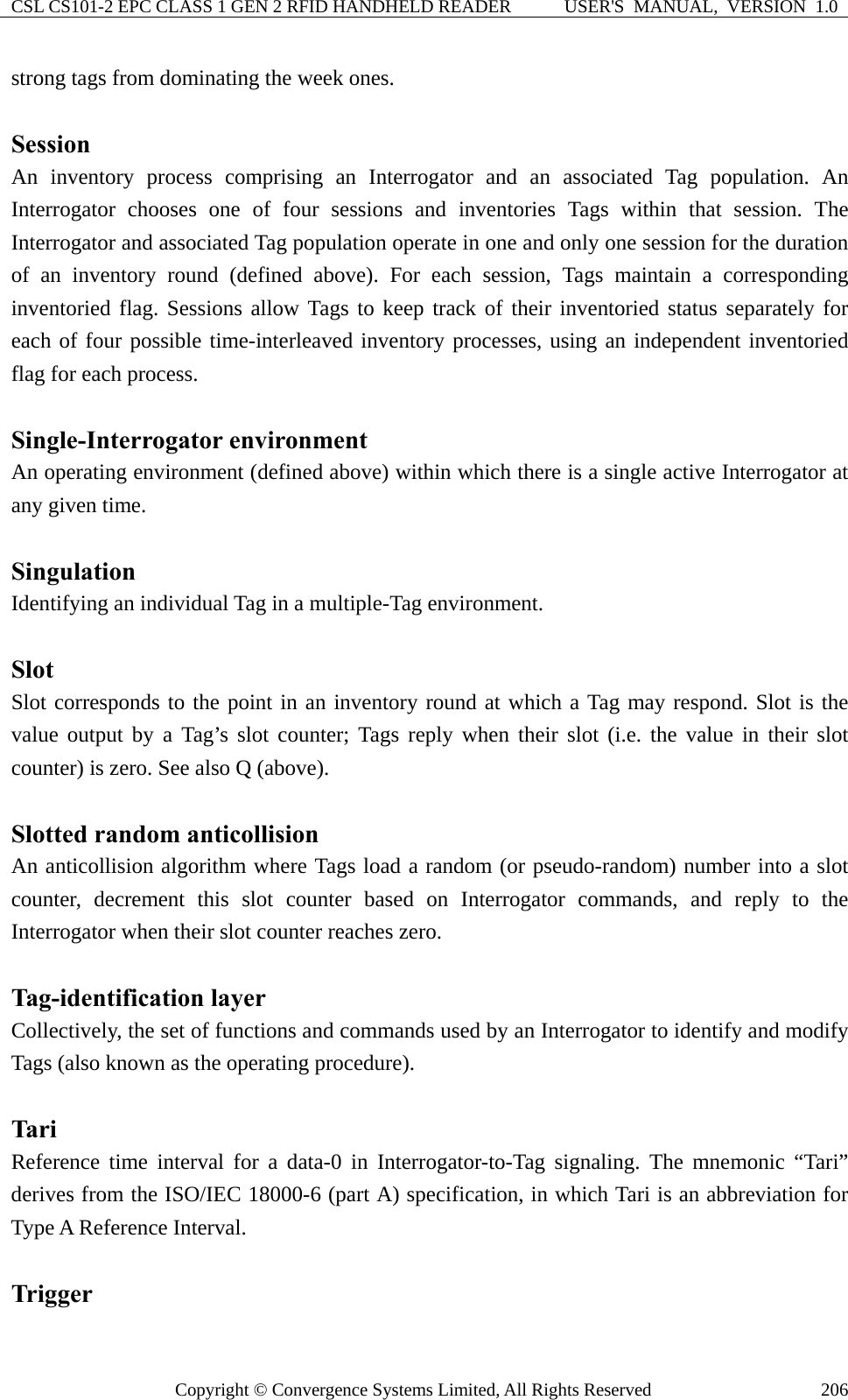 CSL CS101-2 EPC CLASS 1 GEN 2 RFID HANDHELD READER  USER&apos;S  MANUAL,  VERSION  1.0 Copyright © Convergence Systems Limited, All Rights Reserved  206strong tags from dominating the week ones.  Session An inventory process comprising an Interrogator and an associated Tag population. An Interrogator chooses one of four sessions and inventories Tags within that session. The Interrogator and associated Tag population operate in one and only one session for the duration of an inventory round (defined above). For each session, Tags maintain a corresponding inventoried flag. Sessions allow Tags to keep track of their inventoried status separately for each of four possible time-interleaved inventory processes, using an independent inventoried flag for each process.  Single-Interrogator environment An operating environment (defined above) within which there is a single active Interrogator at any given time.  Singulation Identifying an individual Tag in a multiple-Tag environment.  Slot Slot corresponds to the point in an inventory round at which a Tag may respond. Slot is the value output by a Tag’s slot counter; Tags reply when their slot (i.e. the value in their slot counter) is zero. See also Q (above).  Slotted random anticollision An anticollision algorithm where Tags load a random (or pseudo-random) number into a slot counter, decrement this slot counter based on Interrogator commands, and reply to the Interrogator when their slot counter reaches zero.  Tag-identification layer Collectively, the set of functions and commands used by an Interrogator to identify and modify Tags (also known as the operating procedure).  Tari Reference time interval for a data-0 in Interrogator-to-Tag signaling. The mnemonic “Tari” derives from the ISO/IEC 18000-6 (part A) specification, in which Tari is an abbreviation for Type A Reference Interval.  Trigger 