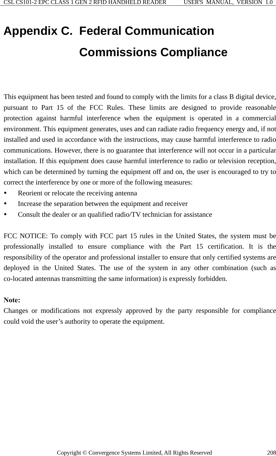 CSL CS101-2 EPC CLASS 1 GEN 2 RFID HANDHELD READER  USER&apos;S  MANUAL,  VERSION  1.0 Copyright © Convergence Systems Limited, All Rights Reserved  208Appendix C.  Federal Communication Commissions Compliance  This equipment has been tested and found to comply with the limits for a class B digital device, pursuant to Part 15 of the FCC Rules. These limits are designed to provide reasonable protection against harmful interference when the equipment is operated in a commercial environment. This equipment generates, uses and can radiate radio frequency energy and, if not installed and used in accordance with the instructions, may cause harmful interference to radio communications. However, there is no guarantee that interference will not occur in a particular installation. If this equipment does cause harmful interference to radio or television reception, which can be determined by turning the equipment off and on, the user is encouraged to try to correct the interference by one or more of the following measures: y Reorient or relocate the receiving antenna y Increase the separation between the equipment and receiver y Consult the dealer or an qualified radio/TV technician for assistance  FCC NOTICE: To comply with FCC part 15 rules in the United States, the system must be professionally installed to ensure compliance with the Part 15 certification. It is the responsibility of the operator and professional installer to ensure that only certified systems are deployed in the United States. The use of the system in any other combination (such as co-located antennas transmitting the same information) is expressly forbidden.  Note:  Changes or modifications not expressly approved by the party responsible for compliance could void the user’s authority to operate the equipment.  