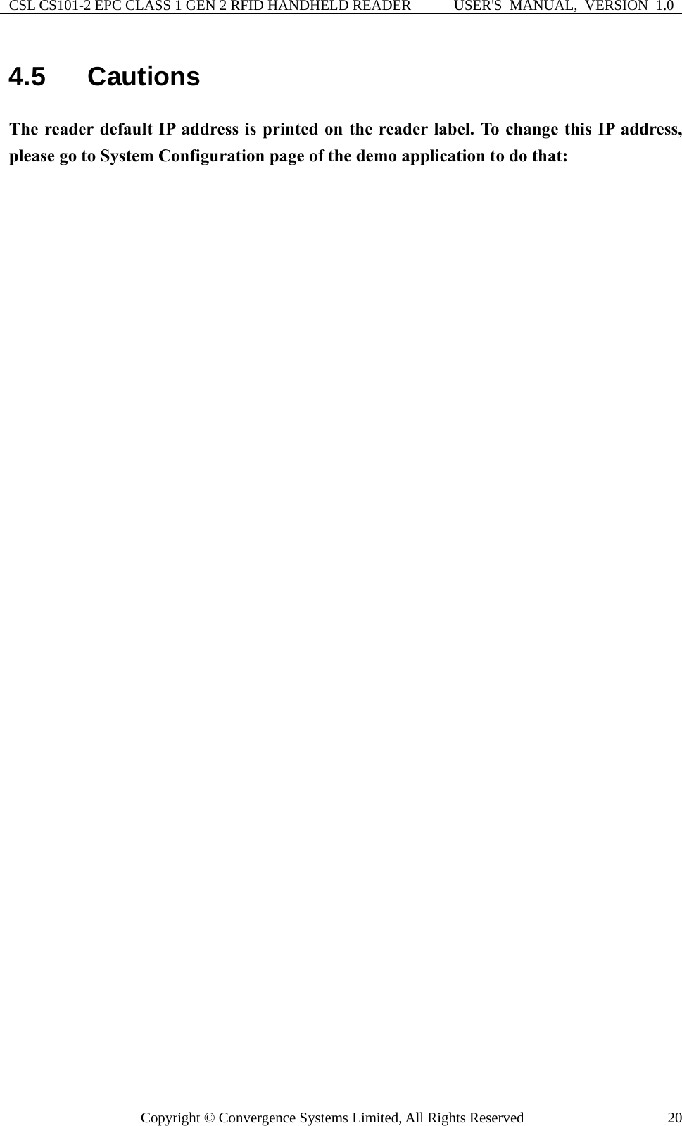 CSL CS101-2 EPC CLASS 1 GEN 2 RFID HANDHELD READER  USER&apos;S  MANUAL,  VERSION  1.0 Copyright © Convergence Systems Limited, All Rights Reserved  204.5  Cautions The reader default IP address is printed on the reader label. To change this IP address, please go to System Configuration page of the demo application to do that:    