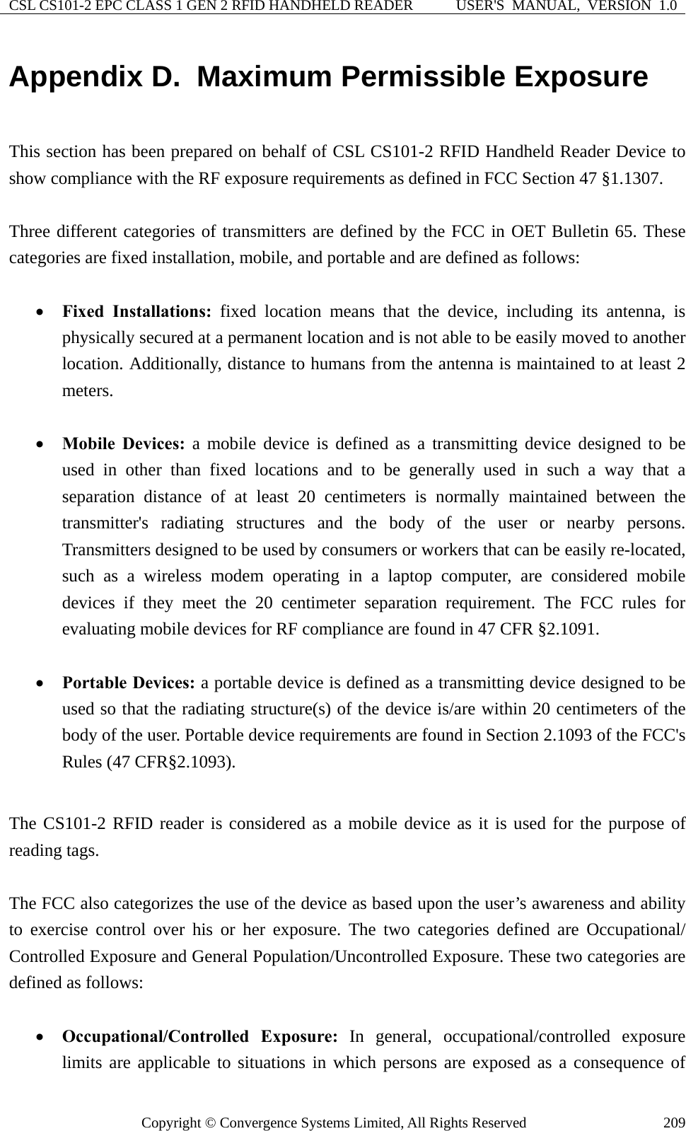 CSL CS101-2 EPC CLASS 1 GEN 2 RFID HANDHELD READER  USER&apos;S  MANUAL,  VERSION  1.0 Copyright © Convergence Systems Limited, All Rights Reserved  209Appendix D.  Maximum Permissible Exposure  This section has been prepared on behalf of CSL CS101-2 RFID Handheld Reader Device to show compliance with the RF exposure requirements as defined in FCC Section 47 §1.1307.  Three different categories of transmitters are defined by the FCC in OET Bulletin 65. These categories are fixed installation, mobile, and portable and are defined as follows:    • Fixed Installations: fixed location means that the device, including its antenna, is physically secured at a permanent location and is not able to be easily moved to another location. Additionally, distance to humans from the antenna is maintained to at least 2 meters.  • Mobile Devices: a mobile device is defined as a transmitting device designed to be used in other than fixed locations and to be generally used in such a way that a separation distance of at least 20 centimeters is normally maintained between the transmitter&apos;s radiating structures and the body of the user or nearby persons. Transmitters designed to be used by consumers or workers that can be easily re-located, such as a wireless modem operating in a laptop computer, are considered mobile devices if they meet the 20 centimeter separation requirement. The FCC rules for evaluating mobile devices for RF compliance are found in 47 CFR §2.1091.  • Portable Devices: a portable device is defined as a transmitting device designed to be used so that the radiating structure(s) of the device is/are within 20 centimeters of the body of the user. Portable device requirements are found in Section 2.1093 of the FCC&apos;s Rules (47 CFR§2.1093).  The CS101-2 RFID reader is considered as a mobile device as it is used for the purpose of reading tags.  The FCC also categorizes the use of the device as based upon the user’s awareness and ability to exercise control over his or her exposure. The two categories defined are Occupational/ Controlled Exposure and General Population/Uncontrolled Exposure. These two categories are defined as follows:  • Occupational/Controlled Exposure: In general, occupational/controlled exposure limits are applicable to situations in which persons are exposed as a consequence of 