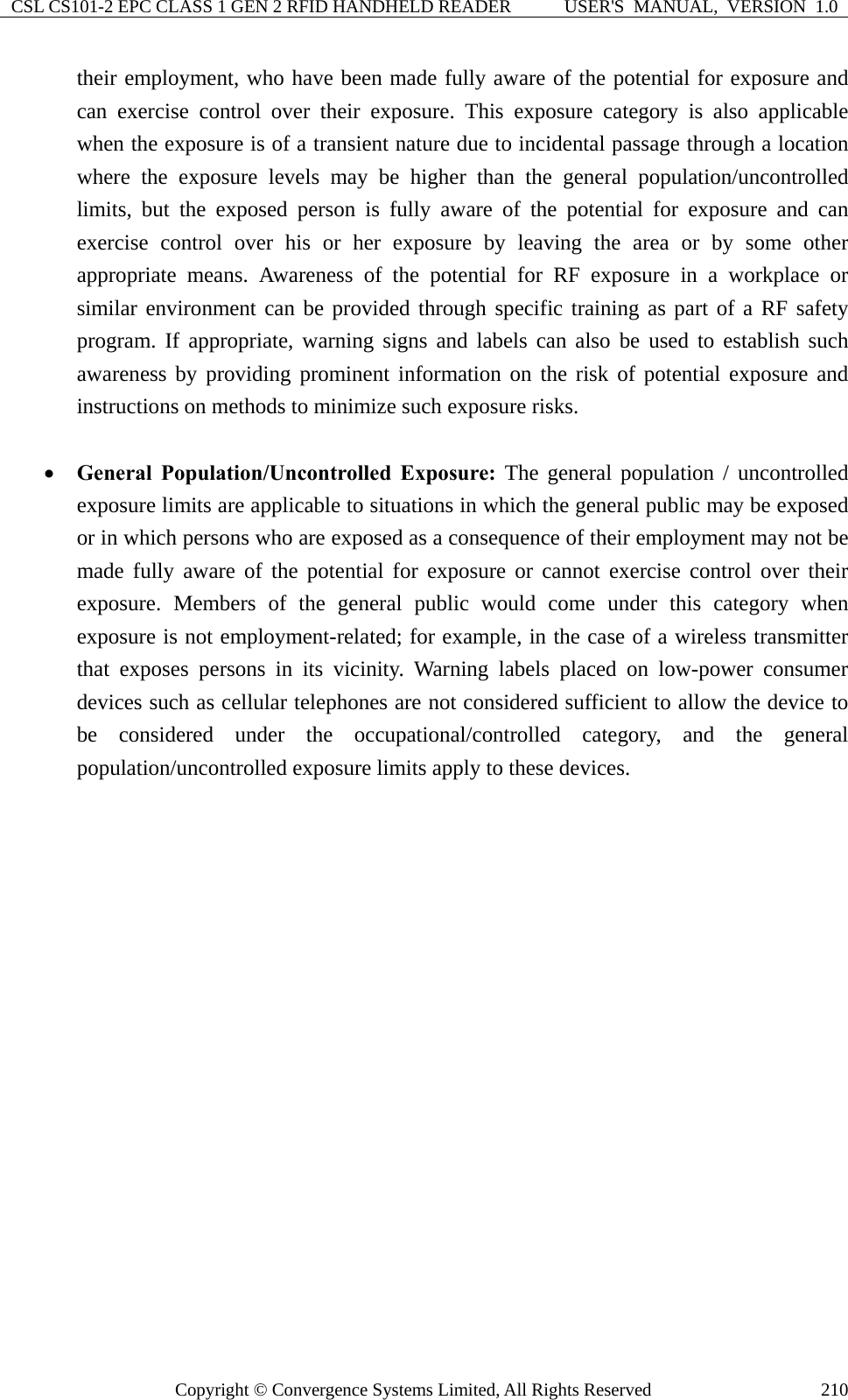 CSL CS101-2 EPC CLASS 1 GEN 2 RFID HANDHELD READER  USER&apos;S  MANUAL,  VERSION  1.0 Copyright © Convergence Systems Limited, All Rights Reserved  210their employment, who have been made fully aware of the potential for exposure and can exercise control over their exposure. This exposure category is also applicable when the exposure is of a transient nature due to incidental passage through a location where the exposure levels may be higher than the general population/uncontrolled limits, but the exposed person is fully aware of the potential for exposure and can exercise control over his or her exposure by leaving the area or by some other appropriate means. Awareness of the potential for RF exposure in a workplace or similar environment can be provided through specific training as part of a RF safety program. If appropriate, warning signs and labels can also be used to establish such awareness by providing prominent information on the risk of potential exposure and instructions on methods to minimize such exposure risks.  • General Population/Uncontrolled Exposure: The general population / uncontrolled exposure limits are applicable to situations in which the general public may be exposed or in which persons who are exposed as a consequence of their employment may not be made fully aware of the potential for exposure or cannot exercise control over their exposure. Members of the general public would come under this category when exposure is not employment-related; for example, in the case of a wireless transmitter that exposes persons in its vicinity. Warning labels placed on low-power consumer devices such as cellular telephones are not considered sufficient to allow the device to be considered under the occupational/controlled category, and the general population/uncontrolled exposure limits apply to these devices.        