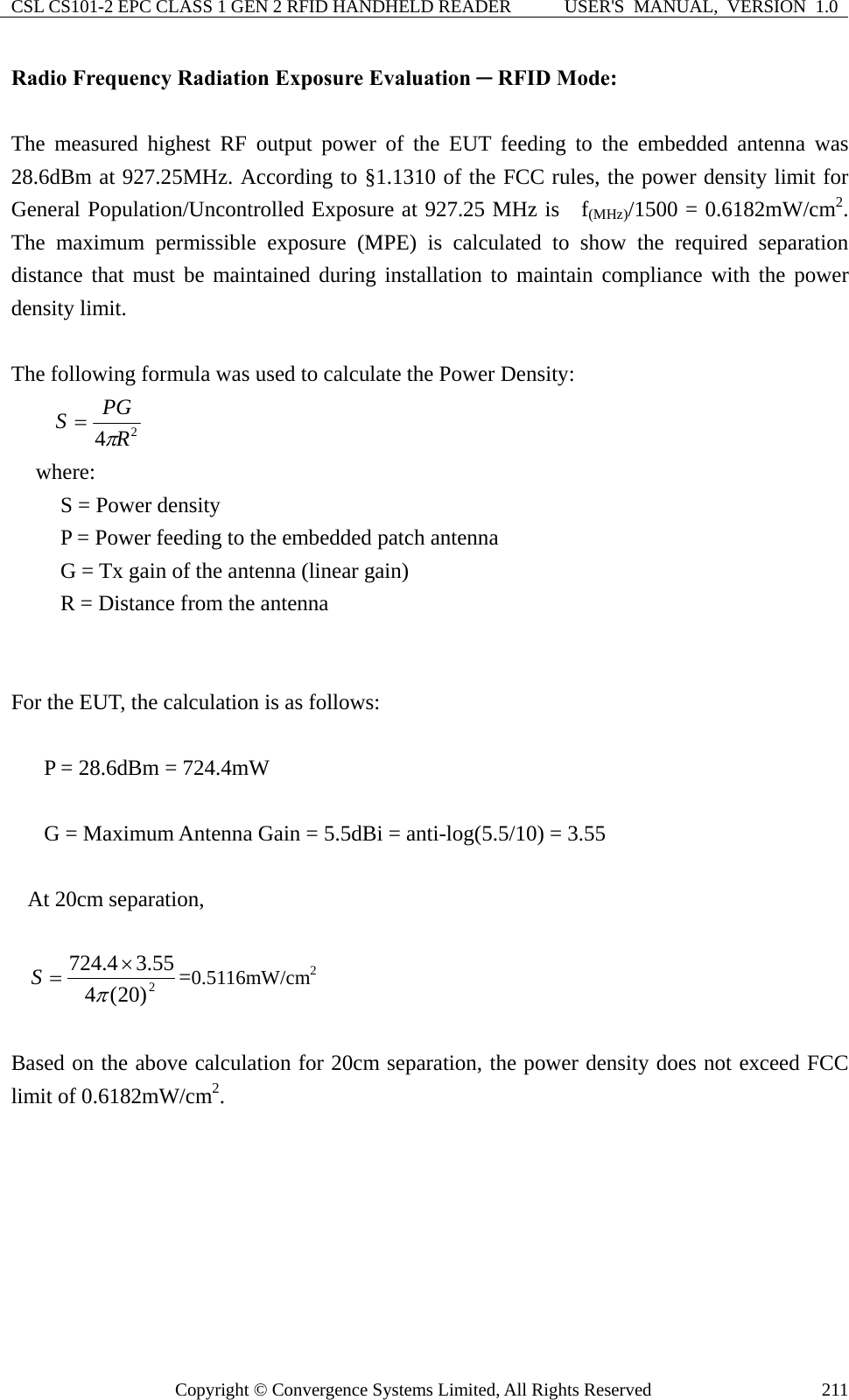 CSL CS101-2 EPC CLASS 1 GEN 2 RFID HANDHELD READER  USER&apos;S  MANUAL,  VERSION  1.0 Copyright © Convergence Systems Limited, All Rights Reserved  211Radio Frequency Radiation Exposure Evaluation ─ RFID Mode:  The measured highest RF output power of the EUT feeding to the embedded antenna was 28.6dBm at 927.25MHz. According to §1.1310 of the FCC rules, the power density limit for General Population/Uncontrolled Exposure at 927.25 MHz is   f(MHz)/1500 = 0.6182mW/cm2. The maximum permissible exposure (MPE) is calculated to show the required separation distance that must be maintained during installation to maintain compliance with the power density limit.  The following formula was used to calculate the Power Density: 24RPGSπ= where: S = Power density P = Power feeding to the embedded patch antenna   G = Tx gain of the antenna (linear gain) R = Distance from the antenna   For the EUT, the calculation is as follows:  P = 28.6dBm = 724.4mW  G = Maximum Antenna Gain = 5.5dBi = anti-log(5.5/10) = 3.55  At 20cm separation,  2)20(455.34.724π×=S=0.5116mW/cm2  Based on the above calculation for 20cm separation, the power density does not exceed FCC limit of 0.6182mW/cm2.       