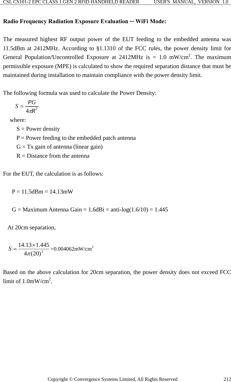CSL CS101-2 EPC CLASS 1 GEN 2 RFID HANDHELD READER  USER&apos;S  MANUAL,  VERSION  1.0 Copyright © Convergence Systems Limited, All Rights Reserved  212Radio Frequency Radiation Exposure Evaluation ─ WiFi Mode:  The measured highest RF output power of the EUT feeding to the embedded antenna was 11.5dBm at 2412MHz. According to §1.1310 of the FCC rules, the power density limit for General Population/Uncontrolled Exposure at 2412MHz is = 1.0 mW/cm2. The maximum permissible exposure (MPE) is calculated to show the required separation distance that must be maintained during installation to maintain compliance with the power density limit.  The following formula was used to calculate the Power Density: 24RPGSπ= where: S = Power density P = Power feeding to the embedded patch antenna   G = Tx gain of antenna (linear gain) R = Distance from the antenna  For the EUT, the calculation is as follows:  P = 11.5dBm = 14.13mW  G = Maximum Antenna Gain = 1.6dBi = anti-log(1.6/10) = 1.445  At 20cm separation,  2)20(4445.113.14π×=S=0.004062mW/cm2  Based on the above calculation for 20cm separation, the power density does not exceed FCC limit of 1.0mW/cm2.          