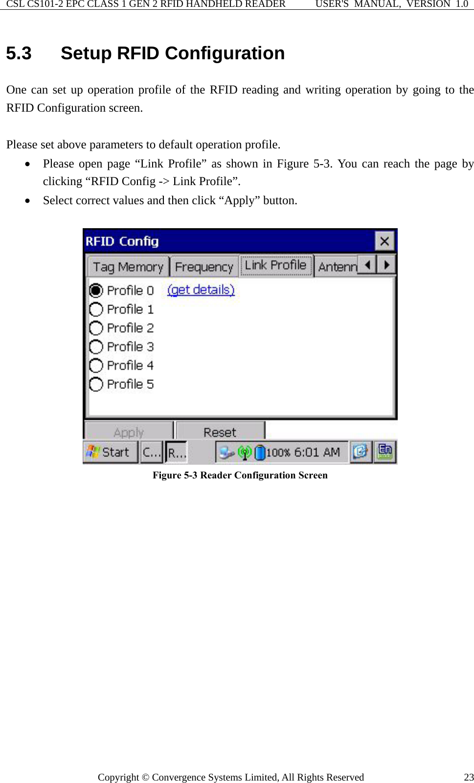 CSL CS101-2 EPC CLASS 1 GEN 2 RFID HANDHELD READER  USER&apos;S  MANUAL,  VERSION  1.0 Copyright © Convergence Systems Limited, All Rights Reserved  235.3  Setup RFID Configuration One can set up operation profile of the RFID reading and writing operation by going to the RFID Configuration screen.    Please set above parameters to default operation profile. • Please open page “Link Profile” as shown in Figure 5-3. You can reach the page by clicking “RFID Config -&gt; Link Profile”. • Select correct values and then click “Apply” button.   Figure 5-3 Reader Configuration Screen  