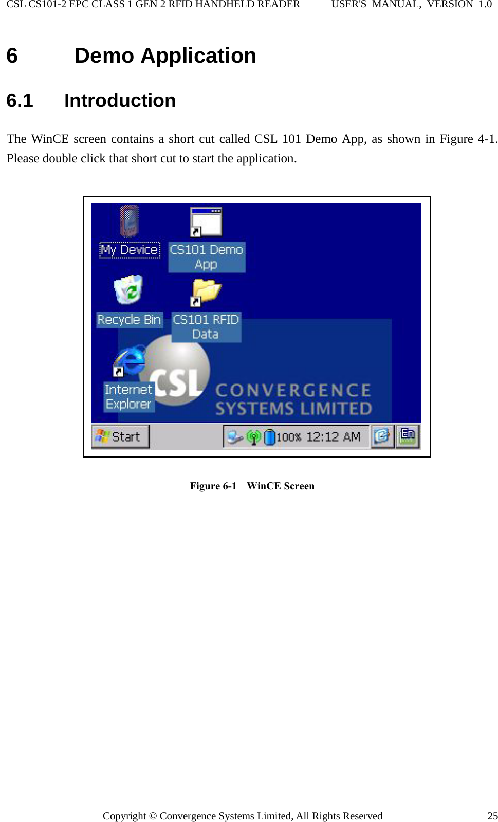 CSL CS101-2 EPC CLASS 1 GEN 2 RFID HANDHELD READER  USER&apos;S  MANUAL,  VERSION  1.0 Copyright © Convergence Systems Limited, All Rights Reserved  256  Demo Application   6.1  Introduction The WinCE screen contains a short cut called CSL 101 Demo App, as shown in Figure 4-1.  Please double click that short cut to start the application.       Figure 6-1    WinCE Screen      