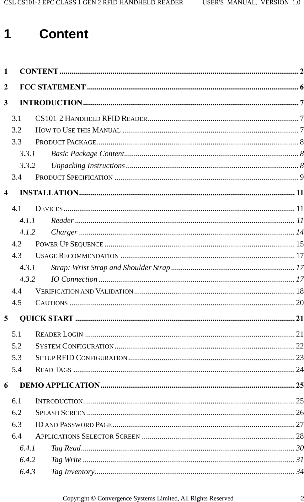 CSL CS101-2 EPC CLASS 1 GEN 2 RFID HANDHELD READER  USER&apos;S  MANUAL,  VERSION  1.0 Copyright © Convergence Systems Limited, All Rights Reserved  21  Content  1 CONTENT .......................................................................................................................... 2 2 FCC STATEMENT ............................................................................................................ 6 3 INTRODUCTION.............................................................................................................. 7 3.1 CS101-2 HANDHELD RFID READER............................................................................. 7 3.2 HOW TO USE THIS MANUAL ..........................................................................................7 3.3 PRODUCT PACKAGE.......................................................................................................8 3.3.1 Basic Package Content.........................................................................................8 3.3.2 Unpacking Instructions ........................................................................................ 8 3.4 PRODUCT SPECIFICATION ..............................................................................................9 4 INSTALLATION.............................................................................................................. 11 4.1 DEVICES...................................................................................................................... 11 4.1.1 Reader ................................................................................................................ 11 4.1.2 Charger ..............................................................................................................14 4.2 POWER UP SEQUENCE ................................................................................................. 15 4.3 USAGE RECOMMENDATION .........................................................................................17 4.3.1 Strap: Wrist Strap and Shoulder Strap...............................................................17 4.3.2 IO Connection .................................................................................................... 17 4.4 VERIFICATION AND VALIDATION..................................................................................18 4.5 CAUTIONS ...................................................................................................................20 5 QUICK START ................................................................................................................ 21 5.1 READER LOGIN ...........................................................................................................21 5.2 SYSTEM CONFIGURATION............................................................................................22 5.3 SETUP RFID CONFIGURATION.....................................................................................23 5.4 READ TAGS .................................................................................................................24 6 DEMO APPLICATION................................................................................................... 25 6.1 INTRODUCTION............................................................................................................25 6.2 SPLASH SCREEN ..........................................................................................................26 6.3 ID AND PASSWORD PAGE.............................................................................................27 6.4 APPLICATIONS SELECTOR SCREEN ..............................................................................28 6.4.1 Tag Read............................................................................................................. 30 6.4.2 Tag Write ............................................................................................................31 6.4.3 Tag Inventory...................................................................................................... 34 