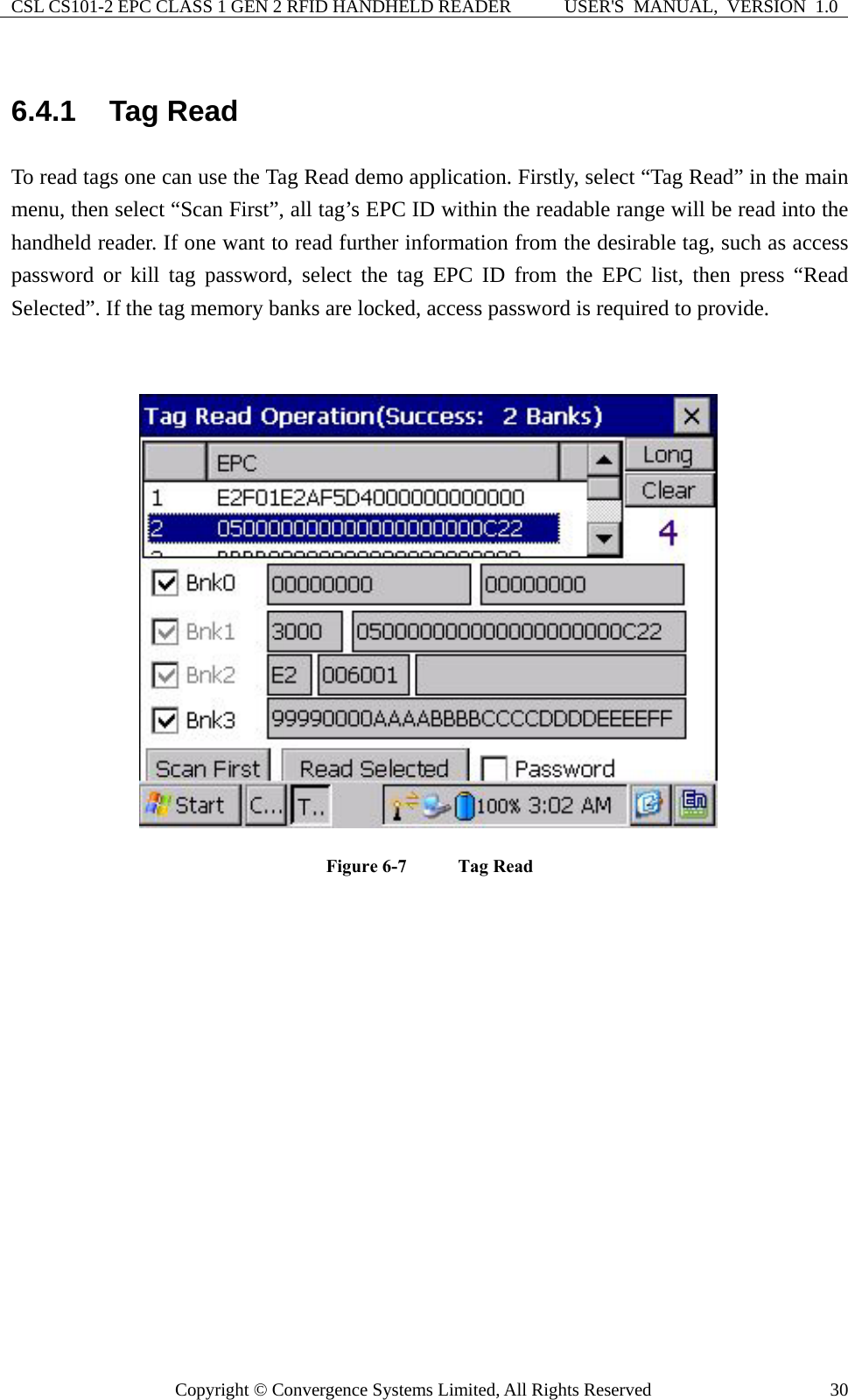 CSL CS101-2 EPC CLASS 1 GEN 2 RFID HANDHELD READER  USER&apos;S  MANUAL,  VERSION  1.0 Copyright © Convergence Systems Limited, All Rights Reserved  306.4.1  Tag Read To read tags one can use the Tag Read demo application. Firstly, select “Tag Read” in the main menu, then select “Scan First”, all tag’s EPC ID within the readable range will be read into the handheld reader. If one want to read further information from the desirable tag, such as access password or kill tag password, select the tag EPC ID from the EPC list, then press “Read Selected”. If the tag memory banks are locked, access password is required to provide.   Figure 6-7    Tag Read   