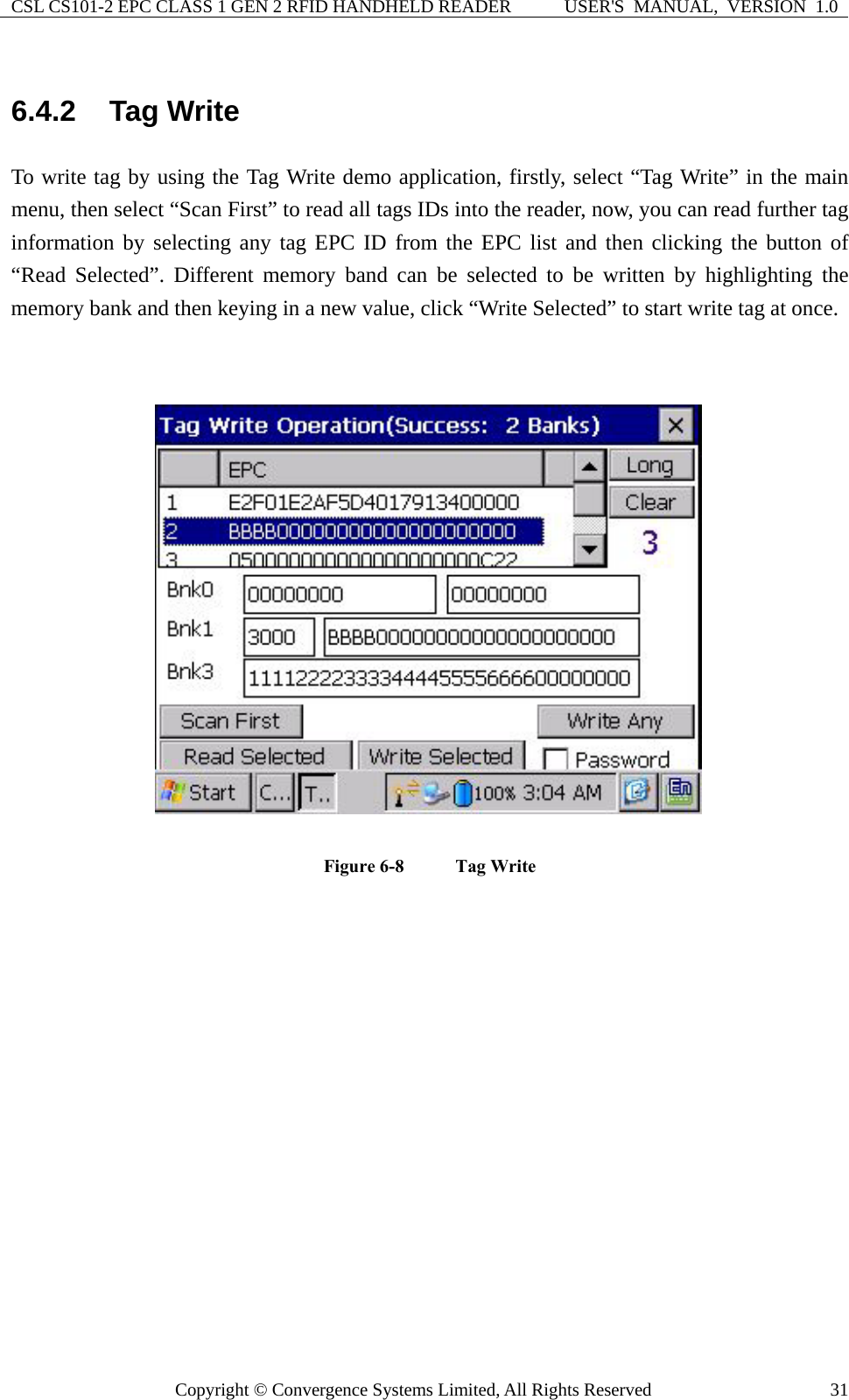 CSL CS101-2 EPC CLASS 1 GEN 2 RFID HANDHELD READER  USER&apos;S  MANUAL,  VERSION  1.0 Copyright © Convergence Systems Limited, All Rights Reserved  316.4.2  Tag Write To write tag by using the Tag Write demo application, firstly, select “Tag Write” in the main menu, then select “Scan First” to read all tags IDs into the reader, now, you can read further tag information by selecting any tag EPC ID from the EPC list and then clicking the button of “Read Selected”. Different memory band can be selected to be written by highlighting the memory bank and then keying in a new value, click “Write Selected” to start write tag at once.   Figure 6-8    Tag Write    