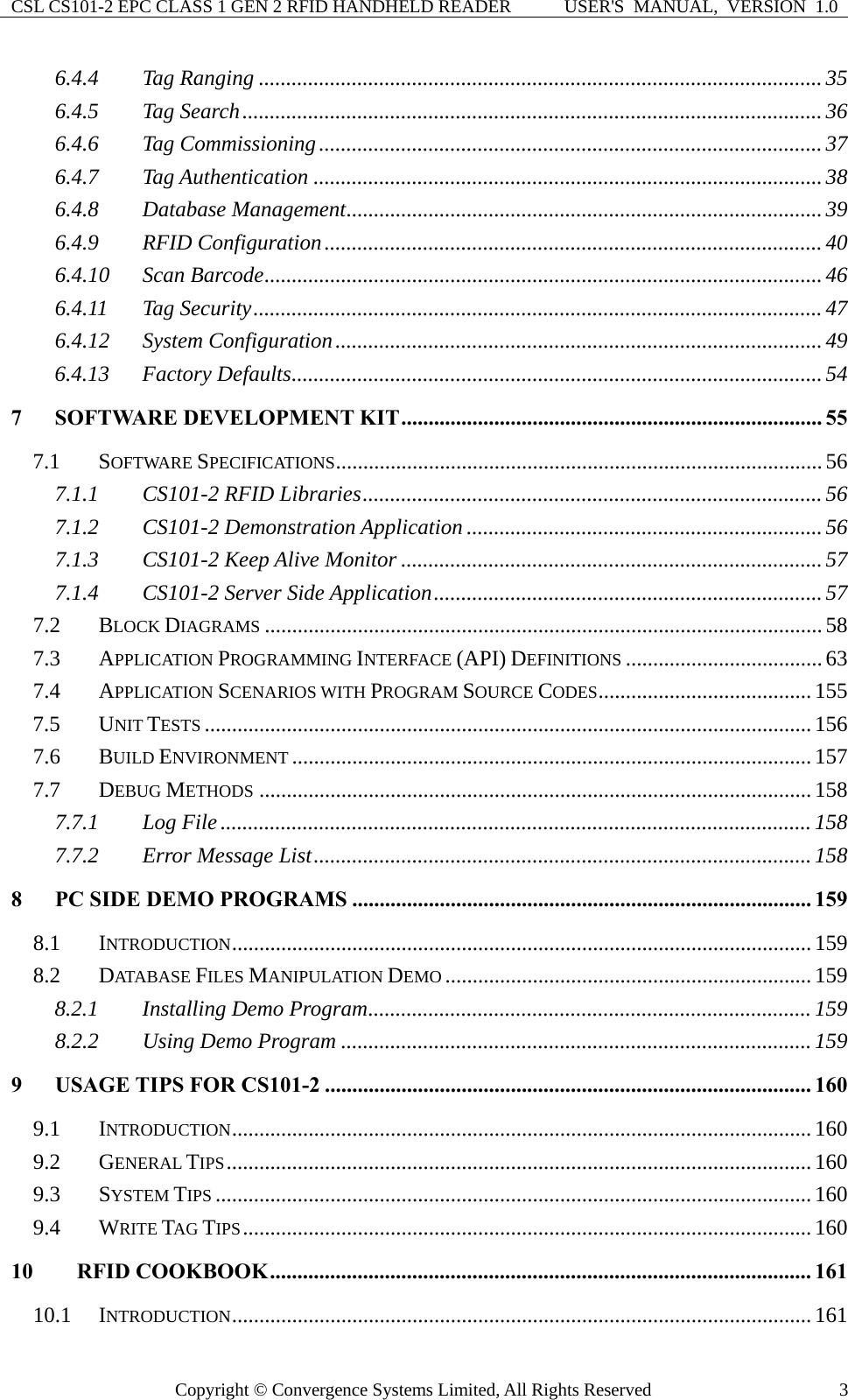 CSL CS101-2 EPC CLASS 1 GEN 2 RFID HANDHELD READER  USER&apos;S  MANUAL,  VERSION  1.0 Copyright © Convergence Systems Limited, All Rights Reserved  36.4.4 Tag Ranging .......................................................................................................35 6.4.5 Tag Search..........................................................................................................36 6.4.6 Tag Commissioning............................................................................................37 6.4.7 Tag Authentication .............................................................................................38 6.4.8 Database Management.......................................................................................39 6.4.9 RFID Configuration........................................................................................... 40 6.4.10 Scan Barcode......................................................................................................46 6.4.11 Tag Security........................................................................................................47 6.4.12 System Configuration.........................................................................................49 6.4.13 Factory Defaults................................................................................................. 54 7 SOFTWARE DEVELOPMENT KIT............................................................................. 55 7.1 SOFTWARE SPECIFICATIONS......................................................................................... 56 7.1.1 CS101-2 RFID Libraries....................................................................................56 7.1.2 CS101-2 Demonstration Application .................................................................56 7.1.3 CS101-2 Keep Alive Monitor .............................................................................57 7.1.4 CS101-2 Server Side Application.......................................................................57 7.2 BLOCK DIAGRAMS ......................................................................................................58 7.3 APPLICATION PROGRAMMING INTERFACE (API) DEFINITIONS .................................... 63 7.4 APPLICATION SCENARIOS WITH PROGRAM SOURCE CODES....................................... 155 7.5 UNIT TESTS ...............................................................................................................156 7.6 BUILD ENVIRONMENT ...............................................................................................157 7.7 DEBUG METHODS .....................................................................................................158 7.7.1 Log File ............................................................................................................ 158 7.7.2 Error Message List...........................................................................................158 8 PC SIDE DEMO PROGRAMS .................................................................................... 159 8.1 INTRODUCTION..........................................................................................................159 8.2 DATA B ASE  FILES MANIPULATION DEMO ...................................................................159 8.2.1 Installing Demo Program.................................................................................159 8.2.2 Using Demo Program ......................................................................................159 9 USAGE TIPS FOR CS101-2 ......................................................................................... 160 9.1 INTRODUCTION..........................................................................................................160 9.2 GENERAL TIPS...........................................................................................................160 9.3 SYSTEM TIPS .............................................................................................................160 9.4 WRITE TAG TIPS........................................................................................................160 10 RFID COOKBOOK................................................................................................... 161 10.1 INTRODUCTION..........................................................................................................161 