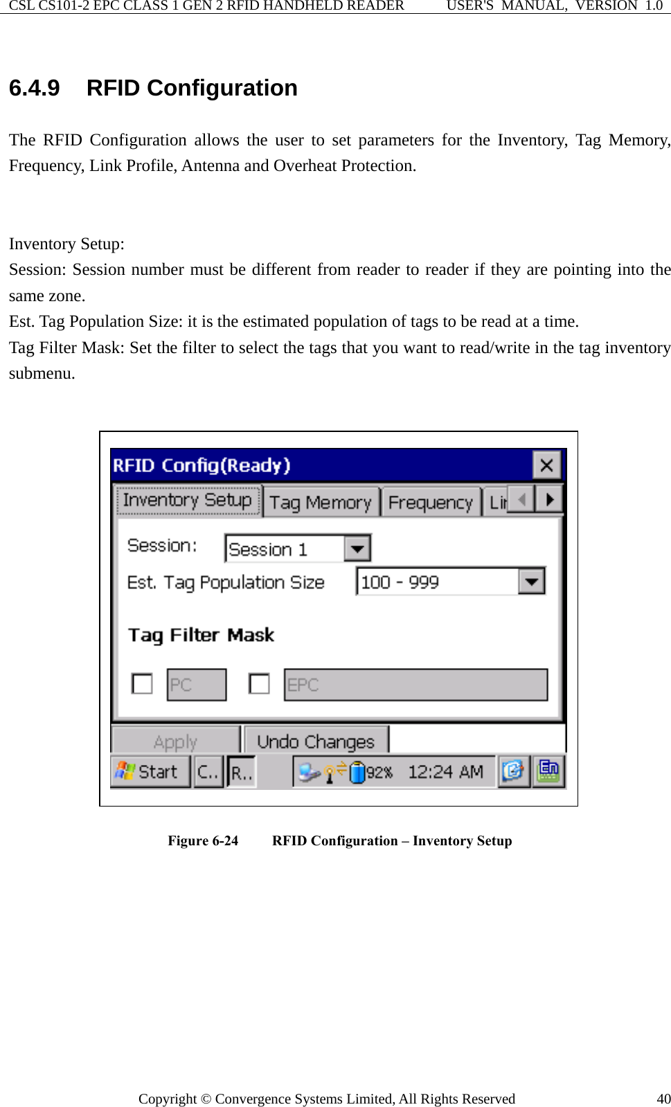 CSL CS101-2 EPC CLASS 1 GEN 2 RFID HANDHELD READER  USER&apos;S  MANUAL,  VERSION  1.0 Copyright © Convergence Systems Limited, All Rights Reserved  406.4.9  RFID Configuration The RFID Configuration allows the user to set parameters for the Inventory, Tag Memory, Frequency, Link Profile, Antenna and Overheat Protection.   Inventory Setup: Session: Session number must be different from reader to reader if they are pointing into the same zone. Est. Tag Population Size: it is the estimated population of tags to be read at a time. Tag Filter Mask: Set the filter to select the tags that you want to read/write in the tag inventory submenu.   Figure 6-24  RFID Configuration – Inventory Setup         