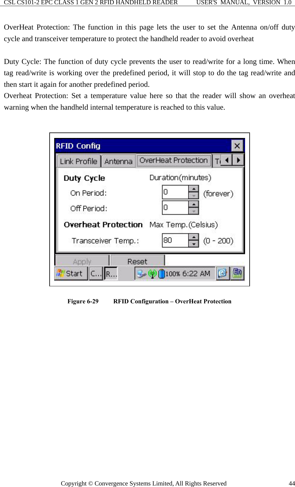 CSL CS101-2 EPC CLASS 1 GEN 2 RFID HANDHELD READER  USER&apos;S  MANUAL,  VERSION  1.0 Copyright © Convergence Systems Limited, All Rights Reserved  44OverHeat Protection: The function in this page lets the user to set the Antenna on/off duty cycle and transceiver temperature to protect the handheld reader to avoid overheat  Duty Cycle: The function of duty cycle prevents the user to read/write for a long time. When tag read/write is working over the predefined period, it will stop to do the tag read/write and then start it again for another predefined period. Overheat Protection: Set a temperature value here so that the reader will show an overheat warning when the handheld internal temperature is reached to this value.   Figure 6-29  RFID Configuration – OverHeat Protection  