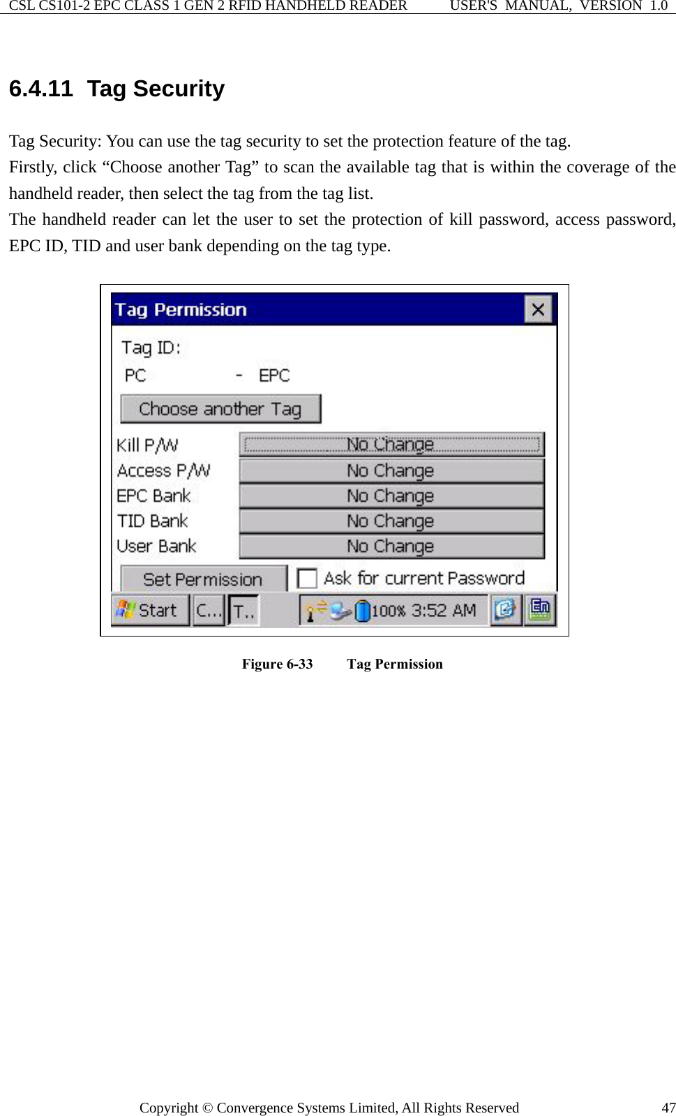 CSL CS101-2 EPC CLASS 1 GEN 2 RFID HANDHELD READER  USER&apos;S  MANUAL,  VERSION  1.0 Copyright © Convergence Systems Limited, All Rights Reserved  476.4.11  Tag Security Tag Security: You can use the tag security to set the protection feature of the tag. Firstly, click “Choose another Tag” to scan the available tag that is within the coverage of the handheld reader, then select the tag from the tag list. The handheld reader can let the user to set the protection of kill password, access password, EPC ID, TID and user bank depending on the tag type.  Figure 6-33  Tag Permission                