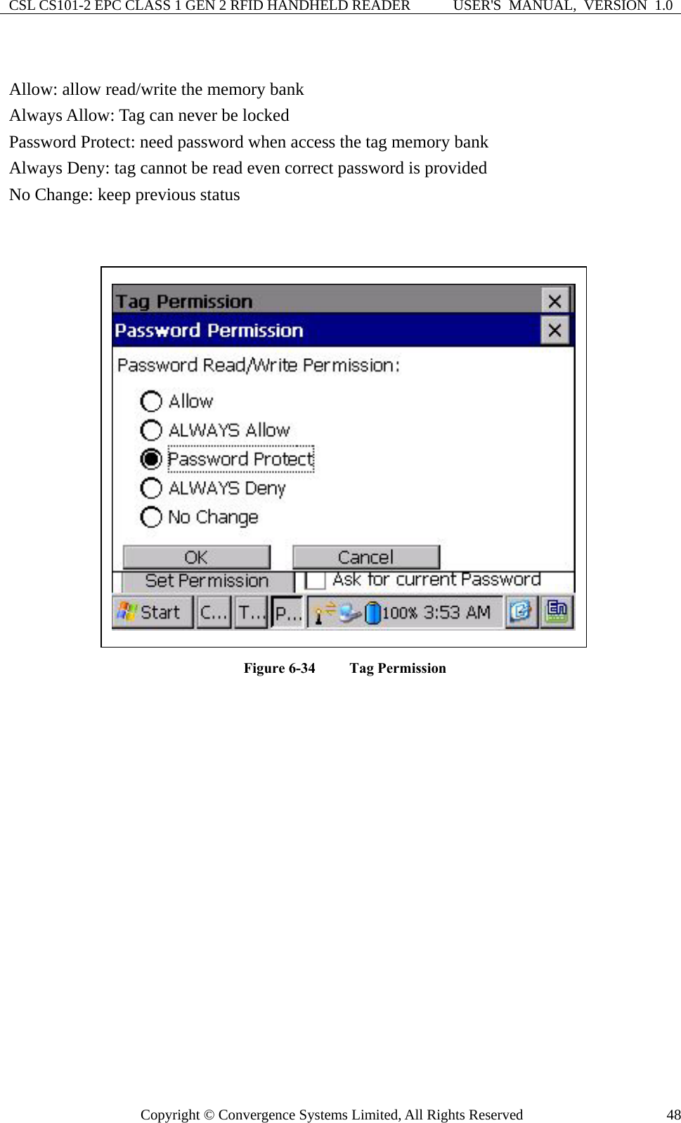 CSL CS101-2 EPC CLASS 1 GEN 2 RFID HANDHELD READER  USER&apos;S  MANUAL,  VERSION  1.0 Copyright © Convergence Systems Limited, All Rights Reserved  48 Allow: allow read/write the memory bank Always Allow: Tag can never be locked Password Protect: need password when access the tag memory bank Always Deny: tag cannot be read even correct password is provided No Change: keep previous status   Figure 6-34  Tag Permission  