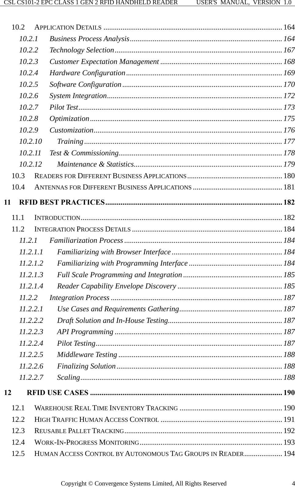 CSL CS101-2 EPC CLASS 1 GEN 2 RFID HANDHELD READER  USER&apos;S  MANUAL,  VERSION  1.0 Copyright © Convergence Systems Limited, All Rights Reserved  410.2 APPLICATION DETAILS .............................................................................................. 164 10.2.1 Business Process Analysis................................................................................164 10.2.2 Technology Selection........................................................................................167 10.2.3 Customer Expectation Management ................................................................ 168 10.2.4 Hardware Configuration..................................................................................169 10.2.5 Software Configuration....................................................................................170 10.2.6 System Integration............................................................................................172 10.2.7 Pilot Test...........................................................................................................173 10.2.8 Optimization.....................................................................................................175 10.2.9 Customization...................................................................................................176 10.2.10 Training........................................................................................................ 177 10.2.11 Test &amp; Commissioning......................................................................................178 10.2.12 Maintenance &amp; Statistics..............................................................................179 10.3 READERS FOR DIFFERENT BUSINESS APPLICATIONS..................................................180 10.4 ANTENNAS FOR DIFFERENT BUSINESS APPLICATIONS ............................................... 181 11 RFID BEST PRACTICES............................................................................................. 182 11.1 INTRODUCTION..........................................................................................................182 11.2 INTEGRATION PROCESS DETAILS ............................................................................... 184 11.2.1 Familiarization Process ...................................................................................184 11.2.1.1 Familiarizing with Browser Interface..........................................................184 11.2.1.2 Familiarizing with Programming Interface ................................................. 184 11.2.1.3 Full Scale Programming and Integration .................................................... 185 11.2.1.4 Reader Capability Envelope Discovery .......................................................185 11.2.2 Integration Process ..........................................................................................187 11.2.2.1 Use Cases and Requirements Gathering......................................................187 11.2.2.2 Draft Solution and In-House Testing............................................................187 11.2.2.3 API Programming ........................................................................................ 187 11.2.2.4 Pilot Testing..................................................................................................187 11.2.2.5 Middleware Testing ......................................................................................188 11.2.2.6 Finalizing Solution.......................................................................................188 11.2.2.7 Scaling..........................................................................................................188 12 RFID USE CASES ..................................................................................................... 190 12.1 WAREHOUSE REAL TIME INVENTORY TRACKING ......................................................190 12.2 HIGH TRAFFIC HUMAN ACCESS CONTROL ................................................................191 12.3 REUSABLE PALLET TRACKING................................................................................... 192 12.4 WORK-IN-PROGRESS MONITORING...........................................................................193 12.5 HUMAN ACCESS CONTROL BY AUTONOMOUS TAG GROUPS IN READER....................194 