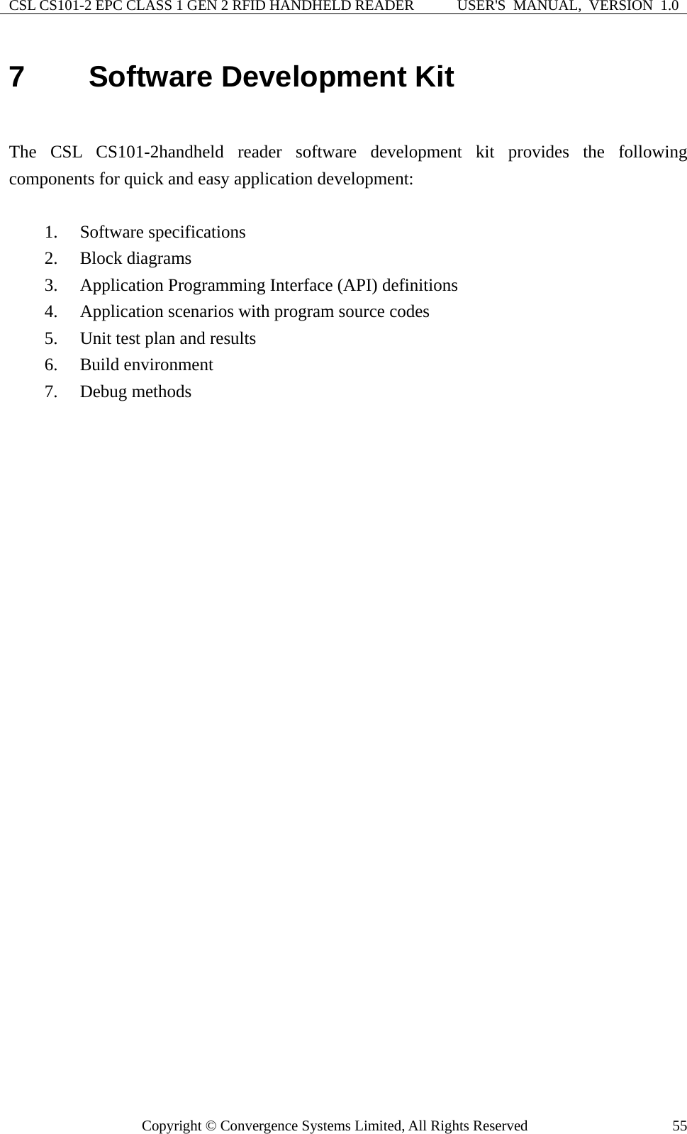 CSL CS101-2 EPC CLASS 1 GEN 2 RFID HANDHELD READER  USER&apos;S  MANUAL,  VERSION  1.0 Copyright © Convergence Systems Limited, All Rights Reserved  557  Software Development Kit  The CSL CS101-2handheld reader software development kit provides the following components for quick and easy application development:          1. Software specifications 2. Block diagrams 3. Application Programming Interface (API) definitions 4. Application scenarios with program source codes 5. Unit test plan and results 6. Build environment 7. Debug methods    