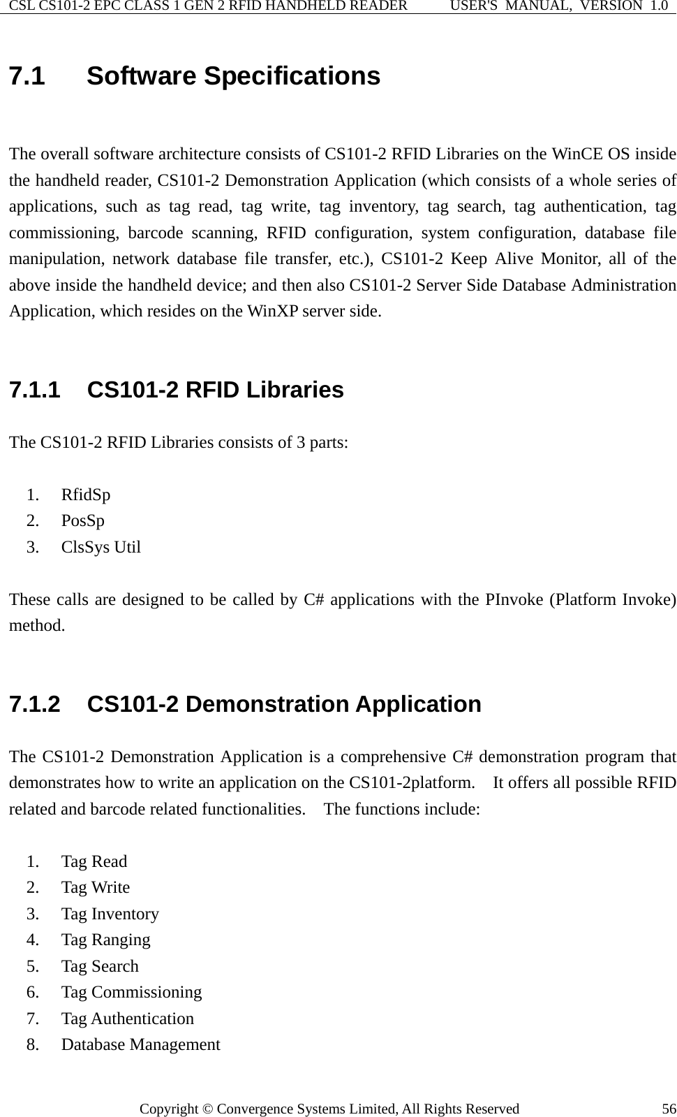 CSL CS101-2 EPC CLASS 1 GEN 2 RFID HANDHELD READER  USER&apos;S  MANUAL,  VERSION  1.0 Copyright © Convergence Systems Limited, All Rights Reserved  567.1  Software Specifications  The overall software architecture consists of CS101-2 RFID Libraries on the WinCE OS inside the handheld reader, CS101-2 Demonstration Application (which consists of a whole series of applications, such as tag read, tag write, tag inventory, tag search, tag authentication, tag commissioning, barcode scanning, RFID configuration, system configuration, database file manipulation, network database file transfer, etc.), CS101-2 Keep Alive Monitor, all of the above inside the handheld device; and then also CS101-2 Server Side Database Administration Application, which resides on the WinXP server side.    7.1.1  CS101-2 RFID Libraries The CS101-2 RFID Libraries consists of 3 parts:  1. RfidSp 2. PosSp 3. ClsSys Util  These calls are designed to be called by C# applications with the PInvoke (Platform Invoke) method.   7.1.2  CS101-2 Demonstration Application The CS101-2 Demonstration Application is a comprehensive C# demonstration program that demonstrates how to write an application on the CS101-2platform.    It offers all possible RFID related and barcode related functionalities.  The functions include:  1. Tag Read 2. Tag Write 3. Tag Inventory 4. Tag Ranging 5. Tag Search 6. Tag Commissioning 7. Tag Authentication 8. Database Management 