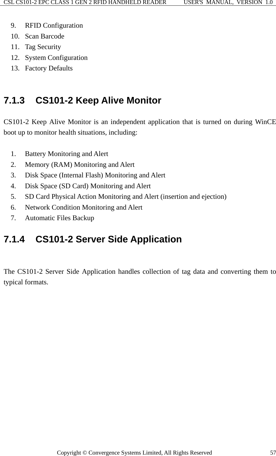 CSL CS101-2 EPC CLASS 1 GEN 2 RFID HANDHELD READER  USER&apos;S  MANUAL,  VERSION  1.0 Copyright © Convergence Systems Limited, All Rights Reserved  579. RFID Configuration 10. Scan Barcode 11. Tag Security 12. System Configuration 13. Factory Defaults  7.1.3  CS101-2 Keep Alive Monitor CS101-2 Keep Alive Monitor is an independent application that is turned on during WinCE boot up to monitor health situations, including:  1. Battery Monitoring and Alert 2. Memory (RAM) Monitoring and Alert 3. Disk Space (Internal Flash) Monitoring and Alert 4. Disk Space (SD Card) Monitoring and Alert 5. SD Card Physical Action Monitoring and Alert (insertion and ejection) 6. Network Condition Monitoring and Alert 7. Automatic Files Backup 7.1.4  CS101-2 Server Side Application  The CS101-2 Server Side Application handles collection of tag data and converting them to typical formats. 