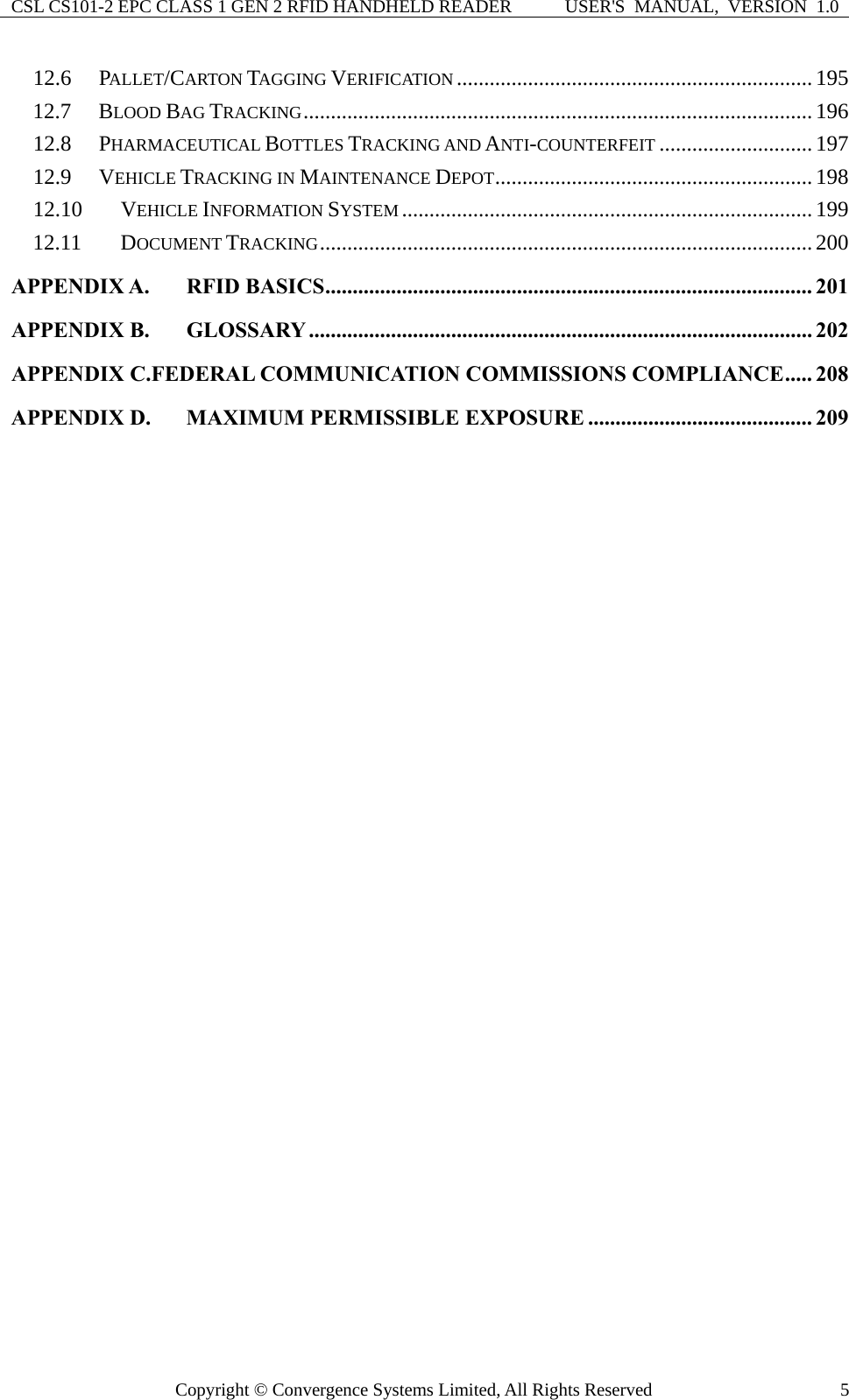 CSL CS101-2 EPC CLASS 1 GEN 2 RFID HANDHELD READER  USER&apos;S  MANUAL,  VERSION  1.0 Copyright © Convergence Systems Limited, All Rights Reserved  512.6 PALLET/CARTON TAGGING VERIFICATION .................................................................195 12.7 BLOOD BAG TRACKING.............................................................................................196 12.8 PHARMACEUTICAL BOTTLES TRACKING AND ANTI-COUNTERFEIT ............................ 197 12.9 VEHICLE TRACKING IN MAINTENANCE DEPOT.......................................................... 198 12.10 VEHICLE INFORMATION SYSTEM ...........................................................................199 12.11 DOCUMENT TRACKING..........................................................................................200 APPENDIX A. RFID BASICS......................................................................................... 201 APPENDIX B. GLOSSARY ............................................................................................ 202 APPENDIX C.FEDERAL COMMUNICATION COMMISSIONS COMPLIANCE..... 208 APPENDIX D. MAXIMUM PERMISSIBLE EXPOSURE ......................................... 209  